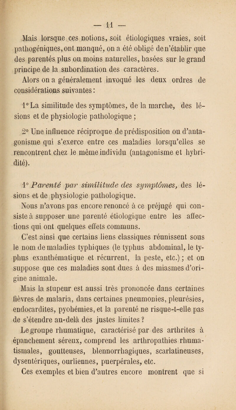 Mais lorsque ces notions, soit étiologiques vraies, soit pathogéniques, ont manqué, on a été obligé de n’établir que des parentés plus ou moins naturelles, basées sur le grand principe de la subordination des caractères. Alors on a généralement invoqué les deux ordres de considérations suivantes : l°La similitude des symptômes, de la marche, des lé¬ sions et de physiologie pathologique ; 2° Une influence réciproque de prédisposition ou d’anta¬ gonisme qui s’exerce entre ces maladies lorsqu’elles se rencontrent chez le même individu (antagonisme et hybri- dité). 1° Parenté par similitude des symptômes, des lé¬ sions et de physiologie pathologique. Nous n’avons pas encore renoncé à ce préjugé qui con¬ siste à supposer une parenté étiologique entre les affec¬ tions qui ont quelques effets communs. C’est ainsi que certains liens classiques réunissent sous le nom de maladies typhiques (le typhus abdominal, le ty¬ phus exanthématique et récurrent, la peste, etc.) ; et on suppose que ces maladies sont dues à des miasmes d’ori¬ gine animale. Mais la stupeur est aussi très prononcée dans certaines fièvres de malaria, dans certaines pneumonies, pleurésies, endocardites, pyohémies, et la parenté ne risque-t-elle pas de s’étendre au-delà des justes limites ? Le groupe rhumatique, caractérisé par des arthrites à épanchement séreux, comprend les arthropathies rhuma¬ tismales, goutteuses, blennorrhagiques, scarlatineuses, dysentériques, ourliennes, puerpérales, etc. Ces exemples et bien d’autres encore montrent que si