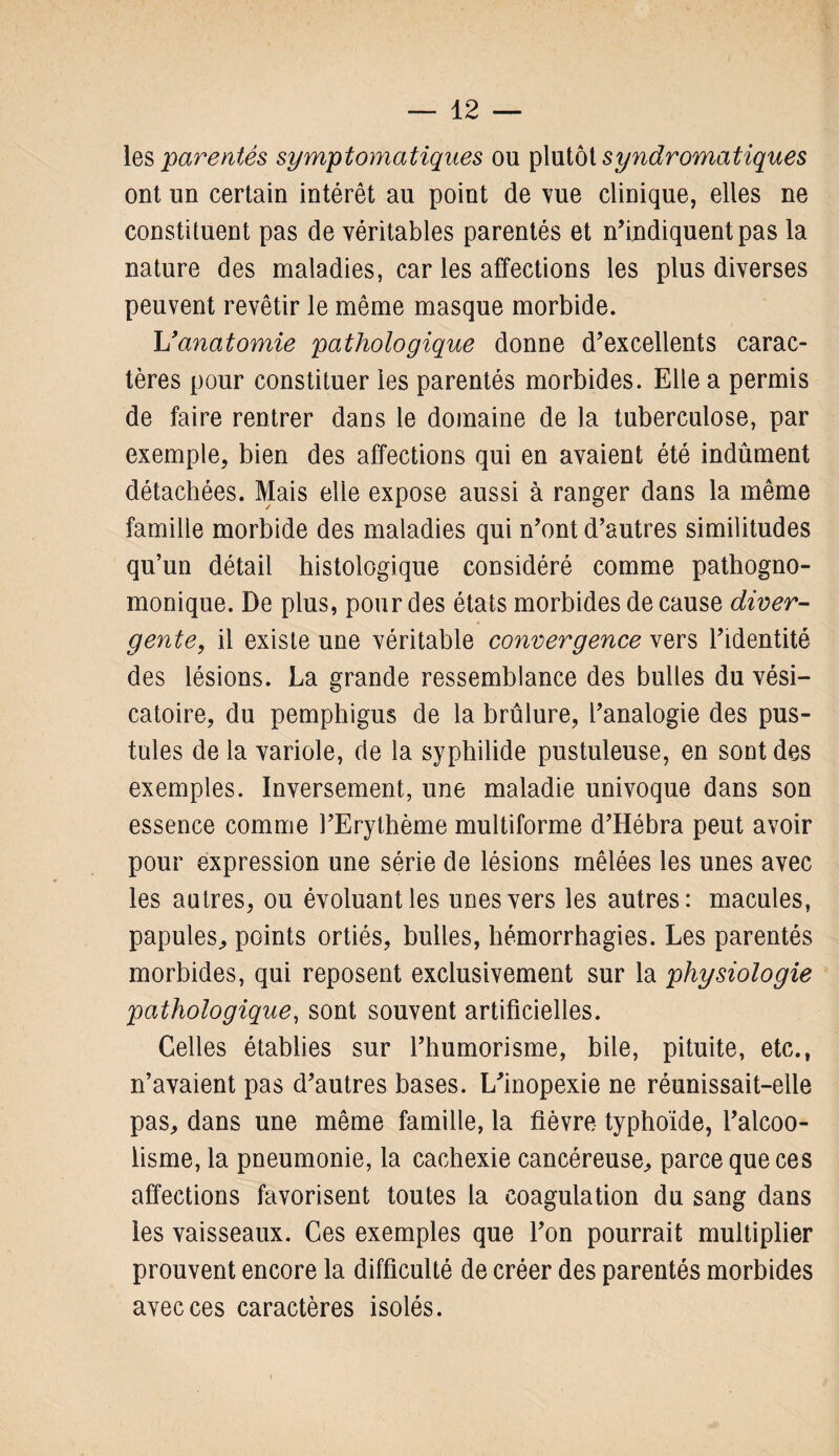 les parentés symptomatiques ou plutôt syndromatiques ont un certain intérêt au point de vue clinique, elles ne constituent pas de véritables parentés et n’indiquent pas la nature des maladies, car les affections les plus diverses peuvent revêtir le même masque morbide. U anatomie pathologique donne d’excellents carac¬ tères pour constituer les parentés morbides. Elle a permis de faire rentrer dans le domaine de la tuberculose, par exemple, bien des affections qui en avaient été indûment détachées. Mais elle expose aussi à ranger dans la même famille morbide des maladies qui n’ont d’autres similitudes qu’un détail histologique considéré comme pathogno¬ monique. De plus, pour des états morbides de cause diver¬ gente, il existe une véritable convergence vers l’identité des lésions. La grande ressemblance des bulles du vési¬ catoire, du pemphigus de la brûlure, l’analogie des pus¬ tules de la variole, de la syphilide pustuleuse, en sont des exemples. Inversement, une maladie univoque dans son essence comme l’Erythème multiforme d’Hébra peut avoir pour expression une série de lésions mêlées les unes avec les autres, ou évoluant les unes vers les autres: macules, papules, points ortiés, bulles, hémorrhagies. Les parentés morbides, qui reposent exclusivement sur la physiologie pathologique, sont souvent artificielles. Celles établies sur l’humorisme, bile, pituite, etc., n’avaient pas d’autres bases. L’inopexie ne réunissait-elle pas, dans une même famille, la fièvre typhoïde, l’alcoo¬ lisme, la pneumonie, la cachexie cancéreuse, parce que ces affections favorisent toutes la coagulation du sang dans les vaisseaux. Ces exemples que l’on pourrait multiplier prouvent encore la difficulté de créer des parentés morbides avec ces caractères isolés.