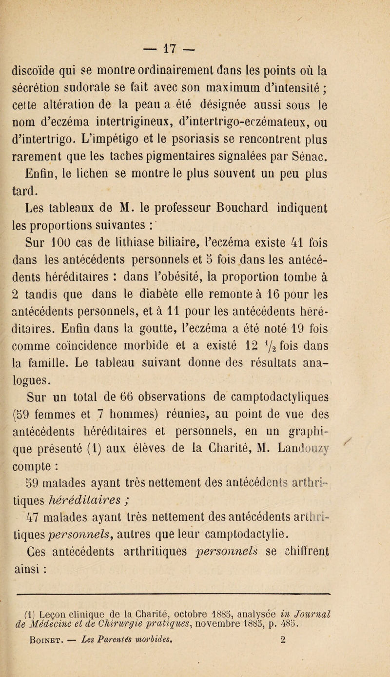 discoïde qui se montre ordinairement dans les points où la sécrétion sudorale se fait avec son maximum d’intensité ; cette altération de la peau a été désignée aussi sous le nom d’eczéma intertrigineux, d’intertrigo-eczémateux, ou d’intertrigo. L’impétigo et le psoriasis se rencontrent plus rarement que les taches pigmentaires signalées par Sénac. Enfin, le lichen se montre le plus souvent un peu plus tard. Les tableaux de M. le professeur Bouchard indiquent les proportions suivantes : ' Sur 100 cas de lithiase biliaire, l’eczéma existe 41 fois dans les antécédents personnels et 5 fois dans les antécé¬ dents héréditaires : dans l’obésité, la proportion tombe à 2 tandis que dans le diabète elle remonte à 16 pour les antécédents personnels, et à 11 pour les antécédents héré¬ ditaires. Enfin dans la goutte, l’eczéma a été noté 19 fois comme coïncidence morbide et a existé 12 l/2 fois dans la famille. Le tableau suivant donne des résultats ana¬ logues. Sur un total de 66 observations de camptodactyliques (59 femmes et 7 hommes) réunies, au point de vue des antécédents héréditaires et personnels, en un graphi¬ que présenté (1) aux élèves de la Charité, M. Landouzy compte : 59 malades ayant très nettement des antécédents arthri¬ tiques héréditaires ; 47 malades ayant très nettement des antécédents arthri¬ tiques personnels, autres que leur camptodactylie. Ces antécédents arthritiques personnels se chiffrent ainsi : fl) Leçon clinique de la Charité, octobre 1885, analysée in Journal de Médecine et de Chirurgie 'pratiques, novembre 1885, p. 485.