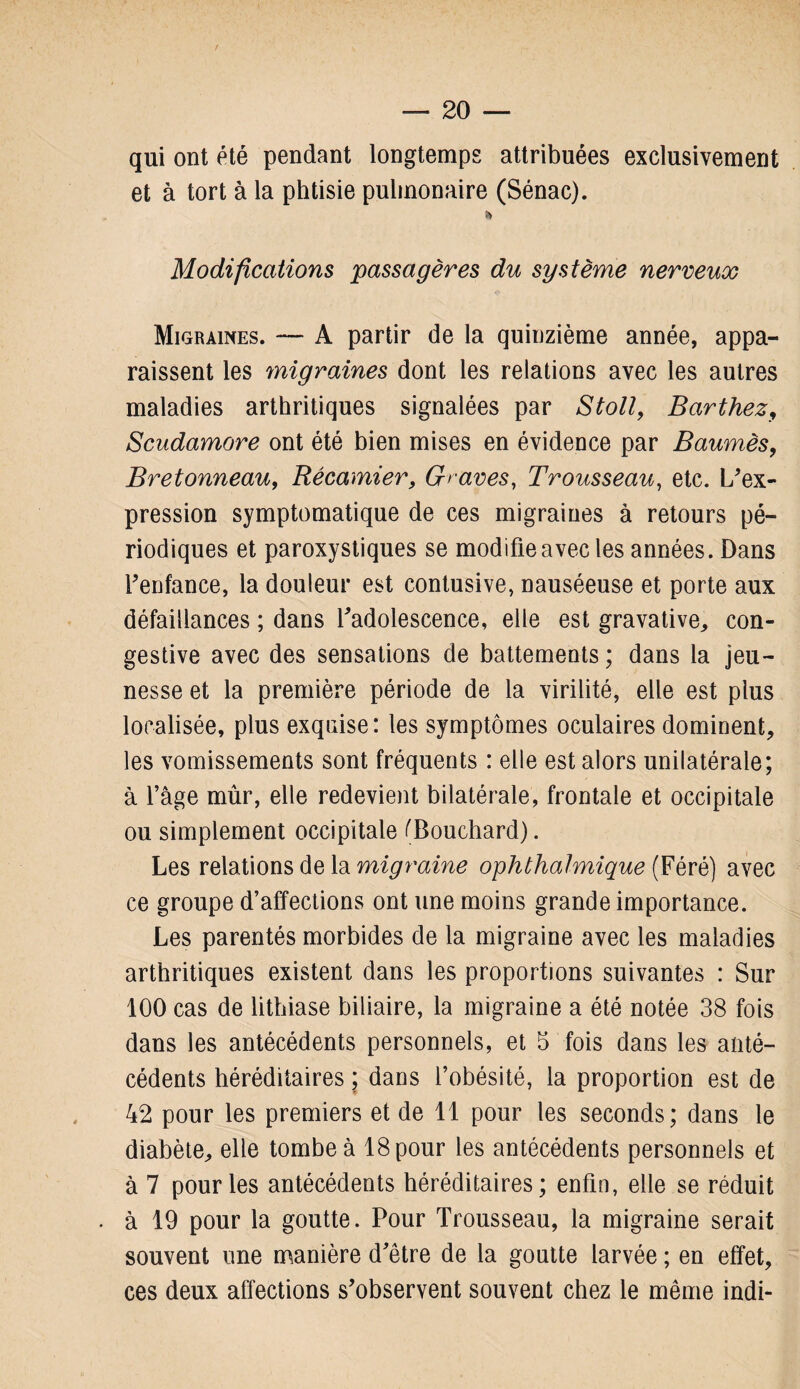 qui ont été pendant longtemps attribuées exclusivement et à tort à la phtisie pulmonaire (Sénac). * Modifications passagères du système nerveux Migraines. — A partir de la quinzième année, appa¬ raissent les migraines dont les relations avec les autres maladies arthritiques signalées par Stoll, Barthez, Scudamore ont été bien mises en évidence par Baumès, Bretonneau, Récamier, Graves, Trousseau, etc. L'ex¬ pression symptomatique de ces migraines à retours pé¬ riodiques et paroxystiques se modifie avec les années. Dans l'enfance, la douleur est contusive, nauséeuse et porte aux défaillances ; dans l'adolescence, elle est gravative, con¬ gestive avec des sensations de battements ; dans la jeu¬ nesse et la première période de la virilité, elle est plus localisée, plus exquise: les symptômes oculaires dominent, les vomissements sont fréquents : elle est alors unilatérale; à l’âge mûr, elle redevient bilatérale, frontale et occipitale ou simplement occipitale ('Bouchard). Les relations de la migraine ophthalmique (Féré) avec ce groupe d’affections ont une moins grande importance. Les parentés morbides de la migraine avec les maladies arthritiques existent dans les proportions suivantes : Sur 100 cas de lithiase biliaire, la migraine a été notée 38 fois dans les antécédents personnels, et 5 fois dans les anté¬ cédents héréditaires ; dans l’obésité, la proportion est de 42 pour les premiers et de 11 pour les seconds; dans le diabète, elle tombe à 18 pour les antécédents personnels et à 7 pour les antécédents héréditaires; enfin, elle se réduit à 19 pour la goutte. Pour Trousseau, la migraine serait souvent une manière d'être de la goutte larvée ; en effet, ces deux affections s’observent souvent chez le même indi-