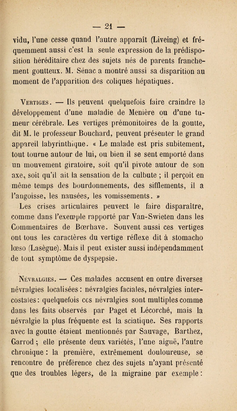 vidu, l’une cesse quand l’autre apparaît (Liveing) et fré¬ quemment aussi c’est la seule expression de la prédispo¬ sition héréditaire chez des sujets nés de parents franche¬ ment goutteux. M. Sénac a montré aussi sa disparition au moment de l’apparition des coliques hépatiques. Vertiges. — Ils peuvent quelquefois faire craindre le développement d’une maladie de Menière ou d’une tu¬ meur cérébrale. Les vertiges prémonitoires de la goutte, dit M. le professeur Bouchard, peuvent présenter le grand appareil labyrinthique. « Le malade est pris subitement, tout tourne autour de lui, ou bien il se sent emporté dans un mouvement giratoire, soit qu’il pivote autour de son axe, soit qu’il ait la sensation de la culbute ; il perçoit en même temps des bourdonnements, des sifflements, il a l’angoisse, les nausées, les vomissements. » Les crises articulaires peuvent le faire disparaître, comme dans l’exemple rapporté par Van-Swieten dans les Commentaires de Bœrhave. Souvent aussi ces vertiges ont tous les caractères du vertige réflexe dit à stomacho lœso (Lasègue). Mais il peut exister aussi indépendamment de tout symptôme de dyspepsie. Névralgies. — Ces malades accusent en outre diverses névralgies localisées: névralgies faciales, névralgies inter¬ costales: quelquefois ces névralgies sont multiples comme dans les faits observés par Paget et Lécorché, mais la névralgie la plus fréquente est la sciatique. Ses rapports avec la goutte étaient mentionnés par Sauvage, Barthez, Garrod ; elle présente deux variétés, l’une aiguë, l’autre chronique : la première, extrêmement douloureuse, se rencontre de préférence chez des sujets n’ayant présenté que des troubles légers, de la migraine par exemple :