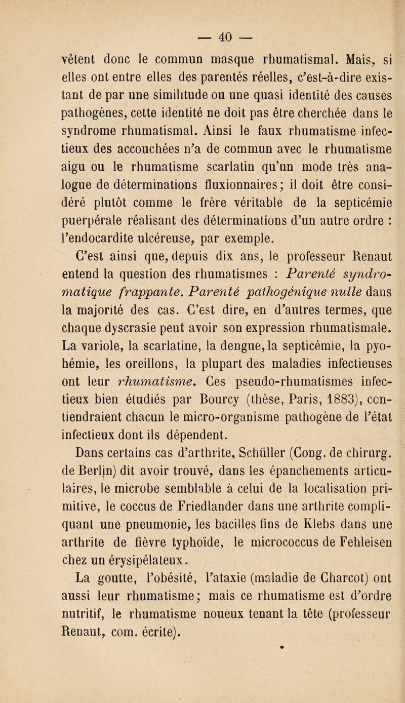 vêtent donc le commun masque rhumatismal. Mais, si elles ont entre elles des parentés réelles, c’est-à-dire exis¬ tant de par une similitude ou une quasi identité des causes pathogènes, cette identité ne doit pas être cherchée dans le syndrome rhumatismal. Ainsi le faux rhumatisme infec¬ tieux des accouchées n’a de commun avec le rhumatisme aigu ou le rhumatisme scarlatin qu’un mode très ana¬ logue de déterminations fluxionnaires ; il doit être consi¬ déré plutôt comme le frère véritable de la septicémie puerpérale réalisant des déterminations d’un autre ordre : l’endocardite ulcéreuse, par exemple. C’est ainsi que, depuis dix ans, le professeur Renaut entend la question des rhumatismes : Parenté syndro- viatique frappante. Parenté pathogénique nulle dans la majorité des cas. C’est dire, en d’autres termes, que chaque dyscrasie peut avoir son expression rhumatismale. La variole, la scarlatine, la dengue, la septicémie, la pyo¬ hémie, les oreillons, la plupart des maladies infectieuses ont leur rhumatisme. Ces pseudo-rhumatismes infec¬ tieux bien étudiés par Bourcy (thèse, Paris, 1883), con¬ tiendraient chacun, le micro-organisme pathogène de l’état infectieux dont ils dépendent. Dans certains cas d’arthrite, Schüller (Cong. de chirurg. de Berlin) dit avoir trouvé, dans les épanchements articu¬ laires, le microbe semblable à celui de la localisation pri¬ mitive, le coccus de Friedlander dans une arthrite compli¬ quant une pneumonie, les bacilles fins de Klebs dans une arthrite de fièvre typhoïde, le micrococcus de Fehleisen chez un érysipélateux. La goutte, l’obésité, l’ataxie (maladie de Charcot) ont aussi leur rhumatisme ; mais ce rhumatisme est d’ordre nutritif, le rhumatisme noueux tenant la tête (professeur Renaut, corn, écrite).