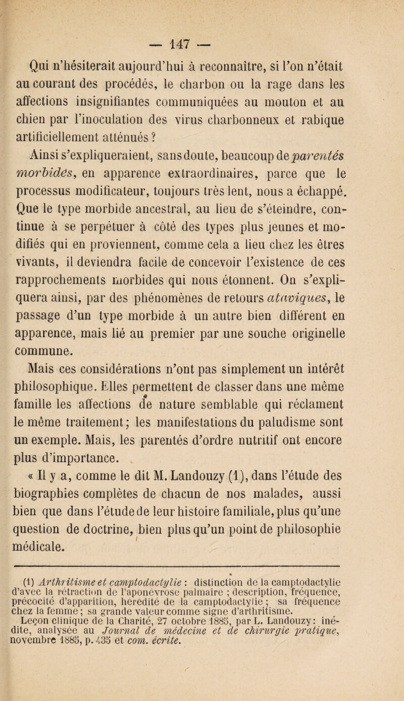 Qui n’hésiterait aujourd’hui à reconnaître, si Y on n'était au courant des procédés, le charbon ou la rage dans les affections insignifiantes communiquées au mouton et au chien par l’inoculation des virus charbonneux et rabique artificiellement atténués ? Ainsi s'expliqueraient, sans doute, beaucoup parentés morbides, en apparence extraordinaires, parce que le processus modificateur, toujours très lent, nous a échappé. Que le type morbide ancestral, au lieu de s'éteindre, con¬ tinue à se perpétuer à coté des types plus jeunes et mo¬ difiés qui en proviennent, comme cela a lieu chez les êtres vivants, il deviendra facile de concevoir l'existence de ces rapprochements morbides qui nous étonnent. On s'expli¬ quera ainsi, par des phénomènes de retours ataviques, le passage d'un type morbide à un autre bien différent en apparence, mais lié au premier par une souche originelle commune. Mais ces considérations n'ont pas simplement un intérêt philosophique. Elles permettent de classer dans une même « famille les affections de nature semblable qui réclament le même traitement ; les manifestations du paludisme sont un exemple. Mais, les parentés d'ordre nutritif ont encore plus d’importance. « Il y a, comme le dit M. Landouzy (1), dans l’étude des biographies complètes de chacun de nos malades, aussi bien que dans l'étude de leur histoire familiale, plus qu'une question de doctrine, bien plus qu'un point de philosophie médicale. (1) Arthritisme et camptodactylie : distinction de la camptodactylie d’avec la rétraction de l’aponévrose palmaire ; description, fréquence, précocité d’apparition, hérédité de la camptodactylie ; sa fréquence chez la femme ; sa grande valeur comme signe d’arthritisme. Leçon clinique de la Charité, 27 octobre 1885, par L. Landouzy: iné¬ dite, analysée au Journal de médecine et de chirurgie pratique, novembre 1885, p. 435 et com. écrite.