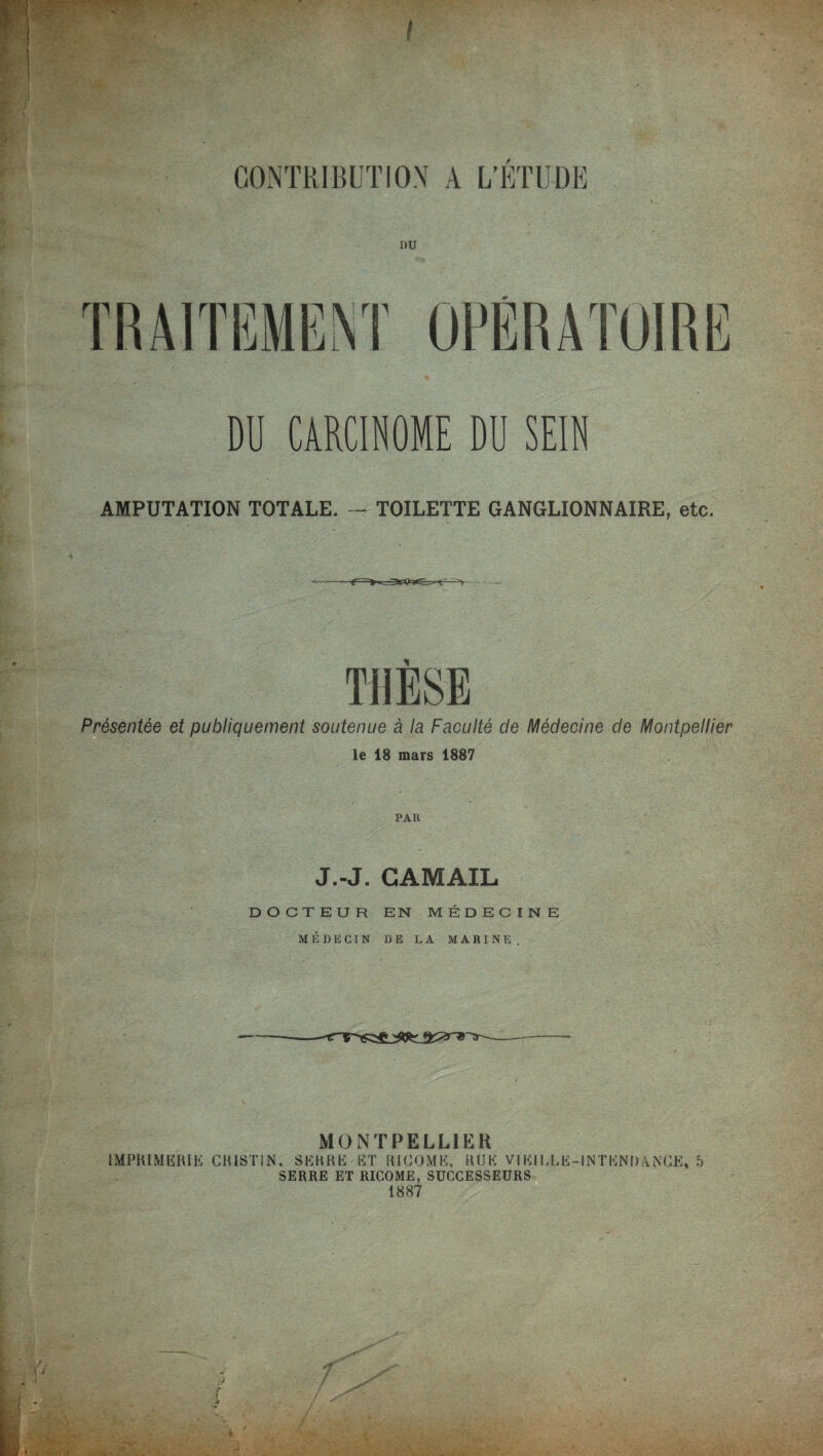 I F TRAITEMENT OPÉRATOIRE DU CARCINOME DU SEIN AMPUTATION TOTALE. — TOILETTE GANGLIONNAIRE, etc. THÈSE Présentée et publiquement soutenue à la Faculté de Médecine de Montpellier le 18 mars 1887 PAR J.-J. CAMAIL DOCTEUR EN MÉDECINE MÉDECIN DE LA MARINE. MONTPELLIER IMPRIMERIE CHISTIN, SERRE ET RICOME, RUE VIEILLE-INTENDANCE, 5 SERRE ET RICOME, SUCCESSEURS 1887