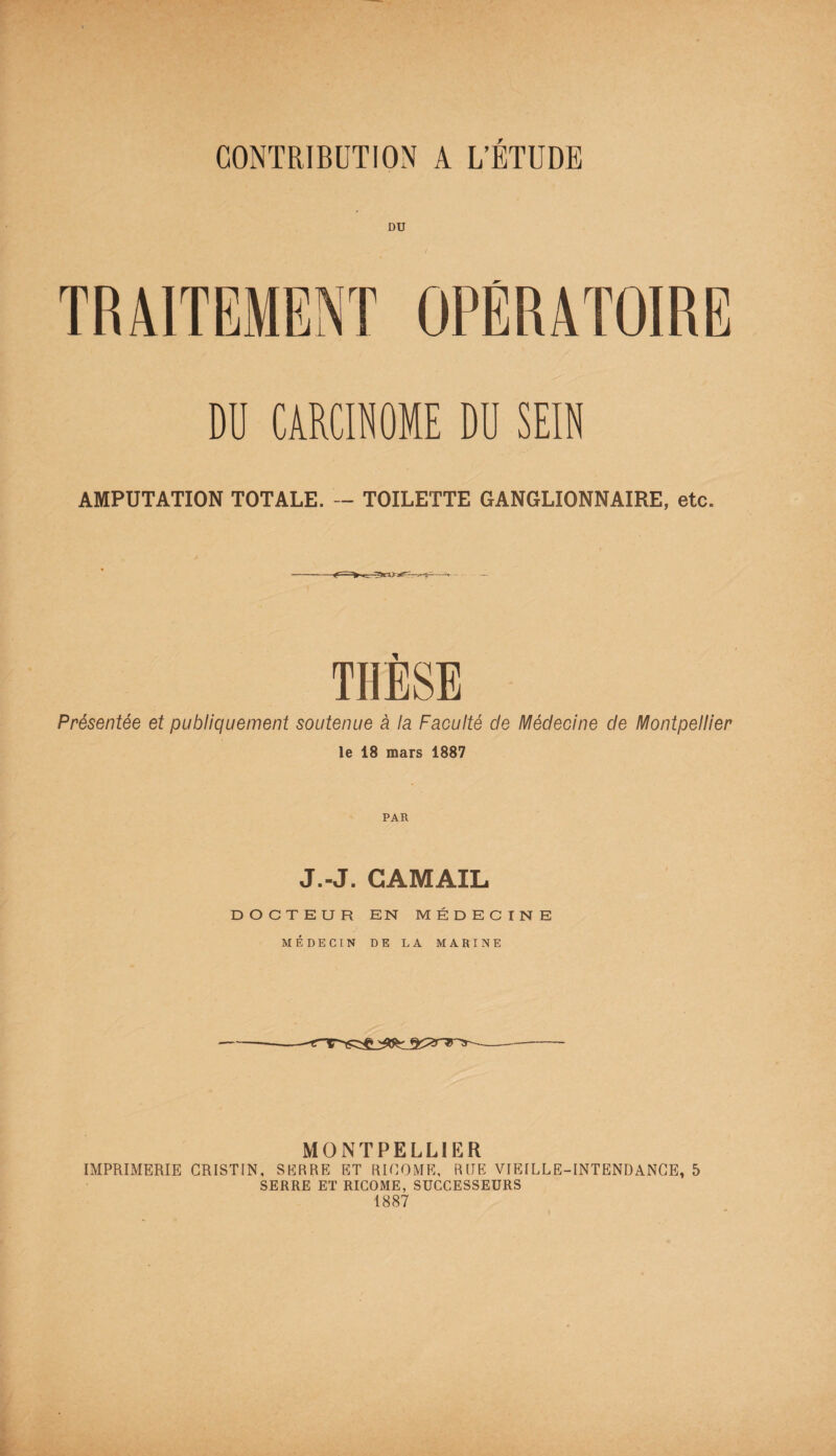 CONTRIBUTION A L’ÉTUDE TRAITEMENT OPÉRATOIRE DU CARCINOME DU SEIN AMPUTATION TOTALE. — TOILETTE GANGLIONNAIRE, etc. THÈSE Présentée et publiquement soutenue à la Faculté de Médecine de Montpellier le 18 mars 1887 PAR J.-J. CAMAIL DOCTEUR EN MÉDECINE MÉDECIN DE LA MARINE MONTPELLIER IMPRIMERIE CRISTIN, SERRE ET RICOME, RUE VIEILLE-INTENDANCE, 5 SERRE ET RICOME, SUCCESSEURS 1887