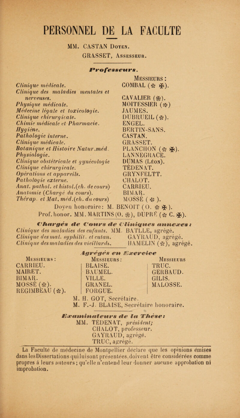 PERSONNEL DE LA FACULTE MM. CASTAN Doyen. GRASSET, Assesseur. Clinique médicale. Clinique des maladies mentales et nerveuses. Physique médicale. Médecine légale et toxicologie. Clinique chirurgicale. Chimie médicale et Pharmacie. Hyg iène. Pathologie interne. Clinique médicale. Botanique et Histoire Natur.méd. Physiologie. Clinique obstétricale et gynécologie Clinique chirurgicale. Opérations et appareils. Pathologie externe. Anat. pathol. et histol.(ch. de cours) Anatomie (Chargé du cours). Thérap. et Mat. méd.(ch. du cours) Messieurs : COMBAL O %). CAVALIER (&). MOITESSIER (#) JAUMES. DUBRUEILO). ENGEL. BERTIN-SANS. CASTAN. GRASSET. PLANCHON (# *). LANNEGRACE. DUMAS (Léon). TÉDENAT. GRYNFELTT. CHALOT. CARRIEU. B1MAR. MOSSÉ ( # ). Doyen honoraire: M. BENOIT (O. ® ^ ). Prof, honor. MM. MARTINS(0. %), DUPRÉ (* C. ^). Chargés île €7ours île €Jlinitiwies uuneæes : Clinique des maladies des enfants. MM. BATLLE, agrégé. Clinique desmal. syphilit. etcutan. GAYRAUD, agrégé. Clinique desmaladies des vieillards. UAMEL1N (^), agrégé. Messieurs : CARRIEU. MAIRET. B1MAR. MOSSÉ (#). REGIMBEAU (#). Agrégés en êEæercice Messieurs: Messieurs BLAISE. BAUMEL. VILLE. GRANEL. FORGUE. M. H. GOT, Secrétaire. M. F.-J. BLAISE, Secrétaire honoraire. TRUC. GERBAUD. GILIS. MALOSSE. JEæiunittnteues île lu Vhé se : MM. TÉDENAT, président; CHALOT, professeur. GAYRAUD, agrégé. TRUC, agrégé. La Faculté de médecine de Montpellier déclare que les opinions émises dans lesDissertations quiluisont présentées.doivent être considérées comme propres à leurs auteurs ; qu’elle n’entend leur donner aucune approbation ni improbation.