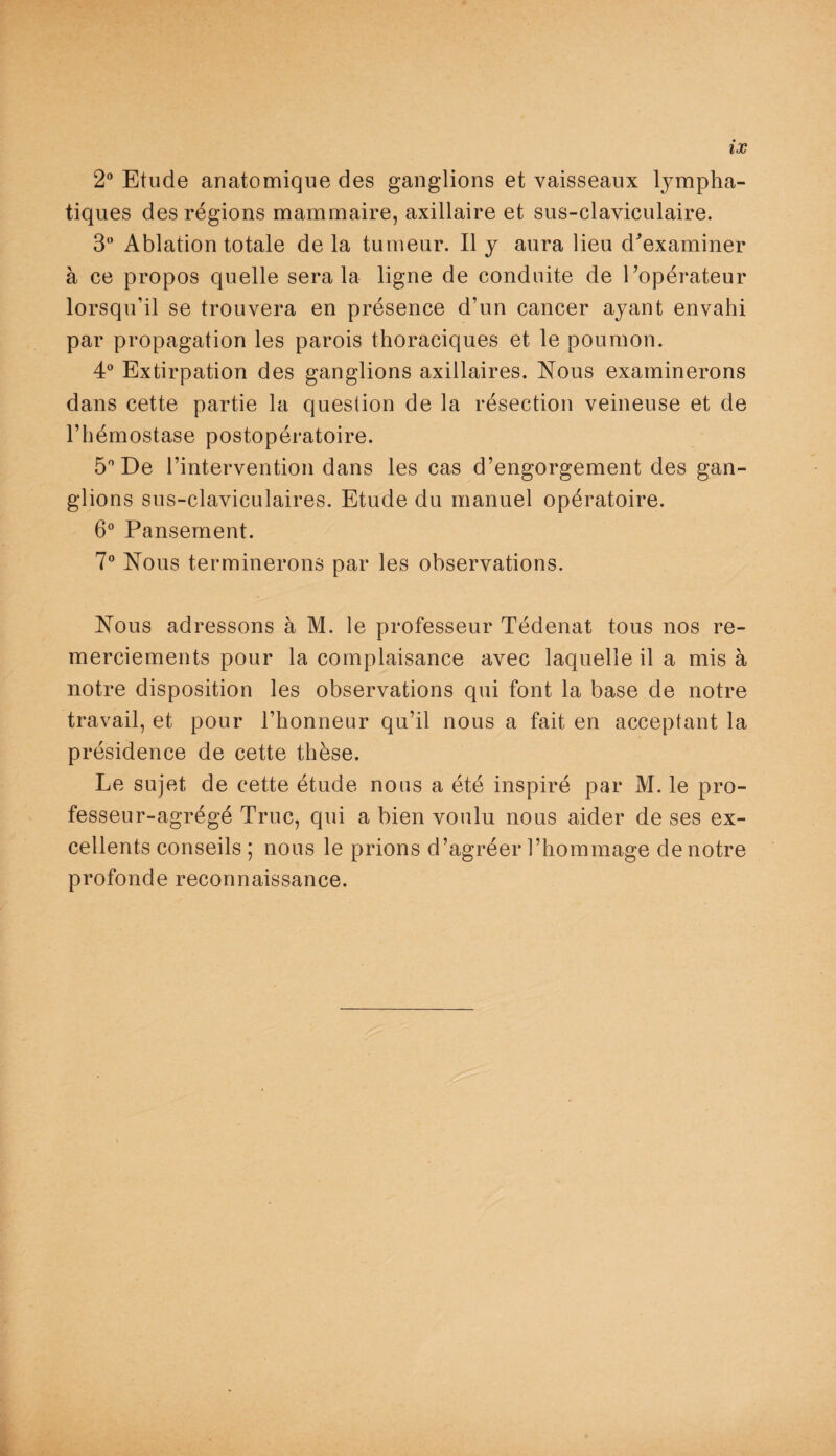 2° Etude anatomique des ganglions et vaisseaux lympha¬ tiques des régions mammaire, axillaire et sus-claviculaire. 3 Ablation totale de la tumeur. Il y aura lieu d'examiner à ce propos quelle sera la ligne de conduite de l'opérateur lorsqu’il se trouvera en présence d’un cancer ayant envahi par propagation les parois thoraciques et le poumon. 4° Extirpation des ganglions axillaires. Nous examinerons dans cette partie la question de la résection veineuse et de l’hémostase postopératoire. 5° De l’intervention dans les cas d’engorgement des gan¬ glions sus-claviculaires. Etude du manuel opératoire. 6° Pansement. 7° Nous terminerons par les observations. Nous adressons à M. le professeur Tédenat tous nos re¬ merciements pour la complaisance avec laquelle il a mis à notre disposition les observations qui font la base de notre travail, et pour l’honneur qu’il nous a fait en acceptant la présidence de cette thèse. Le sujet de cette étude nous a été inspiré par M. le pro¬ fesseur-agrégé Truc, qui a bien voulu nous aider de ses ex¬ cellents conseils ; nous le prions d’agréer l’hommage de notre profonde reconnaissance.