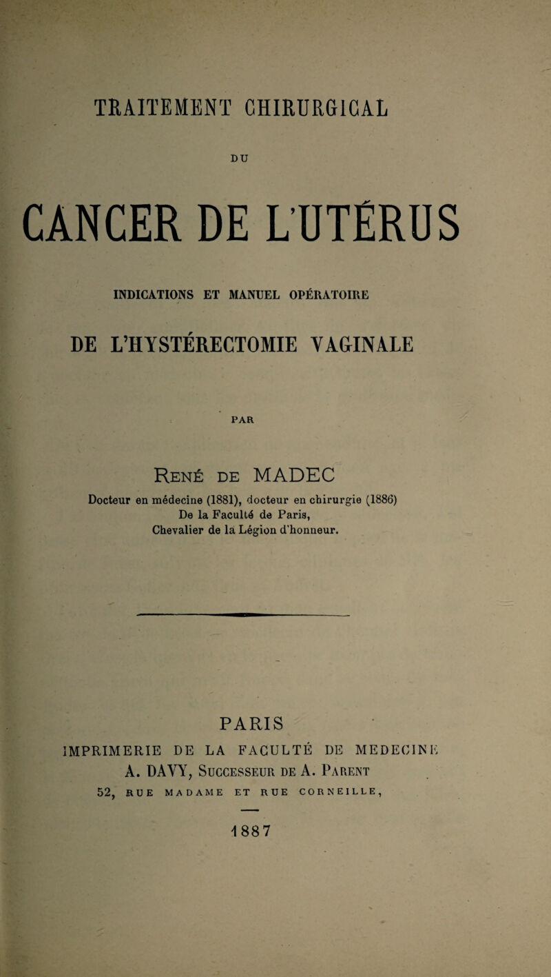 DU CANCER DE L’UTERUS INDICATIONS ET MANUEL OPÉRATOIRE DE L’HYSTÉRECTOMIE VAGINALE PAR René de MADEC Docteur en médecine (1881), docteur en chirurgie (1886) De la Faculté de Paris, Chevalier de la Légion d’honneur. PARIS IMPRIMERIE DE LA FACULTÉ DE MEDECINE À. DAVY, Successeur de A. Parent 52, RUE MADAME ET RUE CORNEILLE, 1887