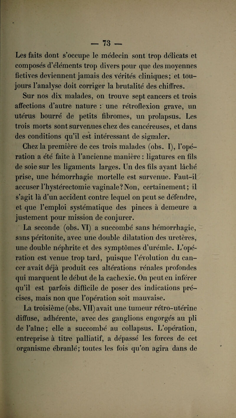 Les faits dont s’occupe le médecin sont trop délicats et composés d’éléments trop divers pour que des moyennes fictives deviennent jamais des vérités cliniques; et tou¬ jours l’analyse doit corriger la brutalité des chiffres. Sur nos dix malades, on trouve sept cancers et trois affections d’autre nature : une rétrofïexion grave, un utérus bourré de petits fibromes, un prolapsus. Les trois morts sont survenues chez des cancéreuses, et dans des conditions qu’il est intéressant de signaler. Chez la première de ces trois malades (obs. I), l’opé¬ ration a été faite à l’ancienne manière : ligatures en fils de soie sur les ligaments larges. Un des fils ayant lâché prise, une hémorrhagie mortelle est survenue. Faut-il accuser l’hystérectomie vaginale? Non, certainement ; il s’agit là d’un accident contre lequel on peut se défendre, et que l’emploi systématique des pinces à demeure a justement pour mission de conjurer. La seconde (obs. VI) a succombé sans hémorrhagie, sans péritonite, avec une double dilatation des uretères, une double néphrite et des symptômes d’urémie. L’opé¬ ration est venue trop tard, puisque l’évolution du can¬ cer avait déjà produit ces altérations rénales profondes qui marquent le début de la cachexie. On peut en inférer qu’il est parfois difficile de poser des indications pré¬ cises, mais non que l’opération soit mauvaise. La troisième (obs. VII) avait une tumeur rétro-utérine diffuse, adhérente, avec des ganglions engorgés au pli de l’aîne ; elle a succombé au collapsus. L’opération, entreprise à titre palliatif, a dépassé les forces de cet organisme ébranlé; toutes les fois qu’on agira dans de