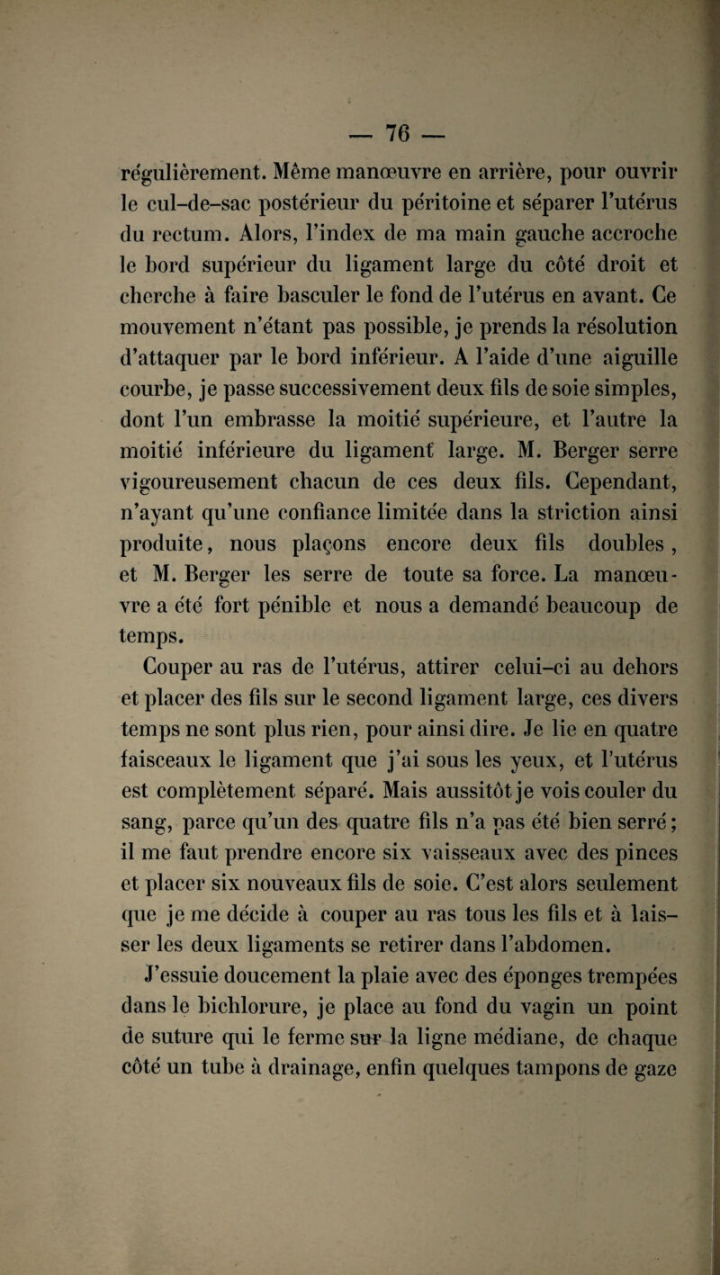 régulièrement. Même manœuvre en arrière, pour ouvrir le cul-de-sac postérieur du péritoine et séparer l’utérus du rectum. Alors, l’index de ma main gauche accroche le bord supérieur du ligament large du côté droit et cherche à faire basculer le fond de l’utérus en avant. Ce mouvement n’étant pas possible, je prends la résolution d’attaquer par le bord inférieur. A l’aide d’une aiguille courbe, je passe successivement deux fils de soie simples, dont l’un embrasse la moitié supérieure, et l’autre la moitié inférieure du ligament large. M. Berger serre vigoureusement chacun de ces deux fils. Cependant, n’ayant qu’une confiance limitée dans la striction ainsi produite, nous plaçons encore deux fils doubles, et M. Bercer les serre de toute sa force. La manœu- vre a été fort pénible et nous a demandé beaucoup de temps. Couper au ras de l’utérus, attirer celui-ci au dehors et placer des fils sur le second ligament large, ces divers temps ne sont plus rien, pour ainsi dire. Je lie en quatre faisceaux le ligament que j’ai sous les yeux, et l’utérus est complètement séparé. Mais aussitôt je vois couler du sang, parce qu’un des quatre fils n’a pas été bien serré ; il me faut prendre encore six vaisseaux avec des pinces et placer six nouveaux fils de soie. C’est alors seulement que je me décide à couper au ras tous les fils et à lais¬ ser les deux ligaments se retirer dans l’abdomen. J’essuie doucement la plaie avec des éponges trempées dans le bichlorure, je place au fond du vagin un point de suture qui le ferme sur la ligne médiane, de chaque côté un tube à drainage, enfin quelques tampons de gaze