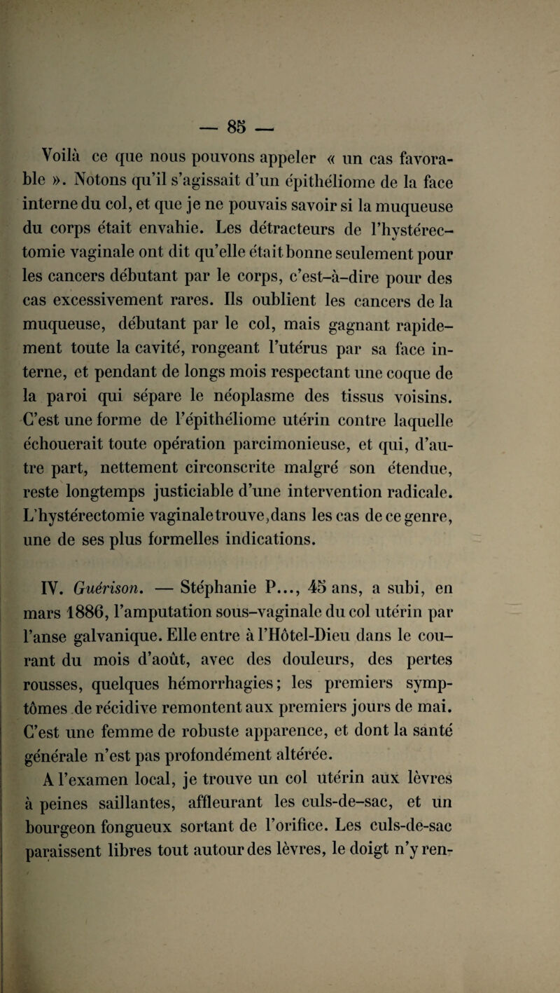 Voilà ce que nous pouvons appeler « un cas favora¬ ble ». Notons qu’il s’agissait d’un épithéliome de la face interne du col, et que je ne pouvais savoir si la muqueuse du corps était envahie. Les détracteurs de l’hystérec- tomie vaginale ont dit qu’elle était bonne seulement pour les cancers débutant par le corps, c’est-à-dire pour des cas excessivement rares. Ils oublient les cancers de la muqueuse, débutant par le col, mais gagnant rapide¬ ment toute la cavité, rongeant l’utérus par sa face in¬ terne, et pendant de longs mois respectant une coque de la paroi qui sépare le néoplasme des tissus voisins. C’est une forme de l’épithéliome utérin contre laquelle échouerait toute opération parcimonieuse, et qui, d’au¬ tre part, nettement circonscrite malgré son étendue, reste longtemps justiciable d’une intervention radicale. L’hystérectomie vaginale trouve, dans les cas de ce genre, une de ses plus formelles indications. IV. Guérison. — Stéphanie P..., 45 ans, a subi, en mars 1886, l’amputation sous-vaginale du col utérin par l’anse galvanique. Elle entre àl’Hôtel-Dieu dans le cou¬ rant du mois d’août, avec des douleurs, des pertes rousses, quelques hémorrhagies; les premiers symp¬ tômes de récidive remontent aux premiers jours de mai. C’est une femme de robuste apparence, et dont la santé générale n’est pas profondément altérée. A l’examen local, je trouve un col utérin aux lèvres à peines saillantes, affleurant les culs-de-sac, et un bourgeon fongueux sortant de l’orifice. Les culs-de-sac paraissent libres tout autour des lèvres, le doigt n’y ren-