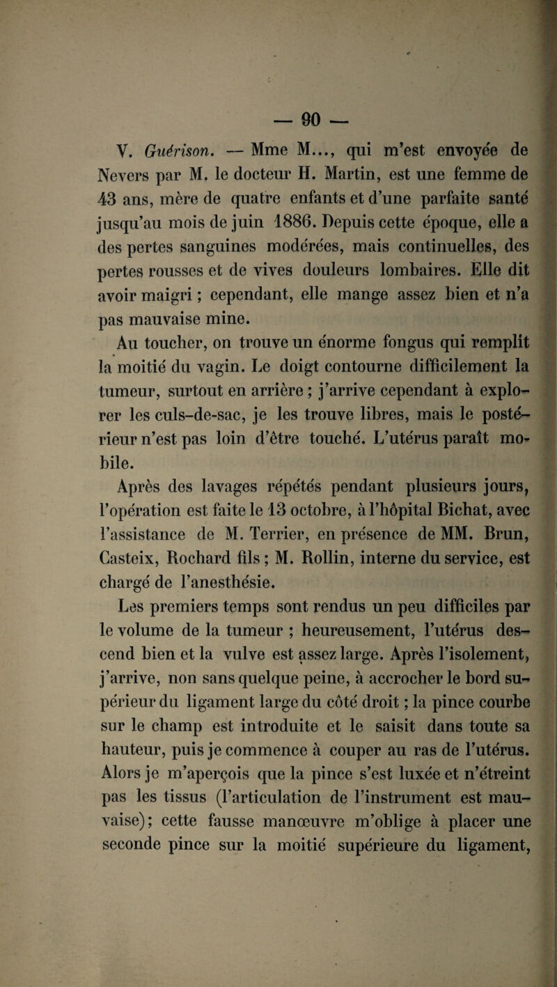 V. Guérison. — Mme M..., qui m’est envoyée de Nevers par M. le docteur H. Martin, est une femme de 43 ans, mère de quatre enfants et d’une parfaite santé jusqu’au mois de juin 1886. Depuis cette époque, elle a des pertes sanguines modérées, mais continuelles, des pertes rousses et de vives douleurs lombaires. Elle dit avoir maigri ; cependant, elle mange assez bien et n’a pas mauvaise mine. Au toucher, on trouve un énorme fongus qui remplit la moitié du vagin. Le doigt contourne difficilement la tumeur, surtout en arrière ; j’arrive cependant à explo¬ rer les culs-de-sac, je les trouve libres, mais le posté¬ rieur n’est pas loin d’être touché. L’utérus paraît mo¬ bile. Après des lavages répétés pendant plusieurs jours, l’opération est faite le 13 octobre, à l’hôpital Bichat, avec l’assistance de M. Terrier, en présence de MM. Brun, Casteix, Rochard fils; M. Rollin, interne du service, est chargé de l’anesthésie. Les premiers temps sont rendus un peu difficiles par le volume de la tumeur ; heureusement, l’utérus des¬ cend bien et la vulve est assez large. Après l’isolement, j’arrive, non sans quelque peine, à accrocher le bord su¬ périeur du ligament large du côté droit ; la pince courbe sur le champ est introduite et le saisit dans toute sa hauteur, puis je commence à couper au ras de l’utérus. Alors je m’aperçois que la pince s’est luxée et n’étreint pas les tissus (l’articulation de l’instrument est mau¬ vaise); cette fausse manœuvre m’oblige à placer une seconde pince sur la moitié supérieure du ligament,