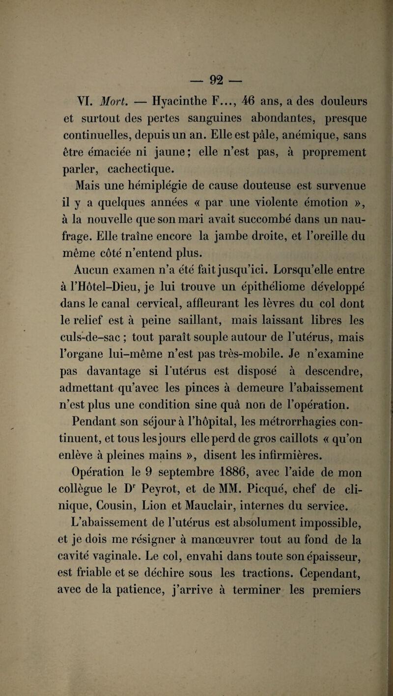 VI. Mort. — Hyacinthe F..., 46 ans, a des douleurs et surtout des pertes sanguines abondantes, presque continuelles, depuis un an. Elle est pâle, anémique, sans être émaciée ni jaune ; elle n’est pas, à proprement parler, cachectique. Mais une hémiplégie de cause douteuse est survenue il y a quelques années « par une violente émotion », à la nouvelle que son mari avait succombé dans un nau¬ frage. Elle traîne encore la jambe droite, et l’oreille du même côté n’entend plus. Aucun examen n’a été fait jusqu’ici. Lorsqu’elle entre à l’Hôtel-Dieu, je lui trouve un épithéliome développé dans le canal cervical, affleurant les lèvres du col dont le relief est à peine saillant, mais laissant libres les culs-de-sac ; tout paraît souple autour de l’utérus, mais l’organe lui-même n’est pas très-mobile. Je n’examine pas davantage si l'utérus est disposé à descendre, admettant qu’avec les pinces à demeure l’abaissement n’est plus une condition sine quâ non de l’opération. Pendant son séjour à l’hôpital, les métrorrhagies con¬ tinuent, et tous les jours elle perd de gros caillots « qu’on enlève à pleines mains », disent les infirmières. Opération le 9 septembre 1886, avec l’aide de mon collègue le Dr Peyrot, et de MM. Picqué, chef de cli¬ nique, Cousin, Lion et Mauclair, internes du service. L’abaissement de l’utérus est absolument impossible, et je dois me résigner à manœuvrer tout au fond de la cavité vaginale. Le col, envahi dans toute son épaisseur, est friable et se déchire sous les tractions. Cependant, avec de la patience, j’arrive à terminer les premiers