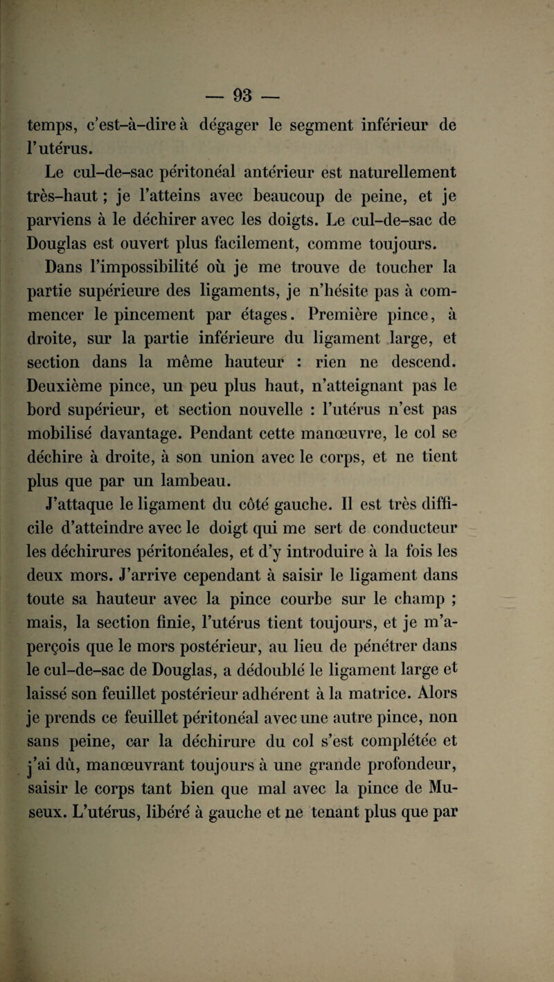 temps, c’est-à-dire à dégager le segment inférieur de T utérus. Le cul-de-sac péritonéal antérieur est naturellement très-haut ; je F atteins avec beaucoup de peine, et je parviens à le déchirer avec les doigts. Le cul-de-sae de Douglas est ouvert plus facilement, comme toujours. Dans l’impossibilité où je me trouve de toucher la partie supérieure des ligaments, je n’hésite pas à com¬ mencer le pincement par étages. Première pince, à droite, sur la partie inférieure du ligament large, et section dans la même hauteur : rien ne descend. Deuxième pince, un peu plus haut, n’atteignant pas le bord supérieur, et section nouvelle : l’utérus n’est pas mobilisé davantage. Pendant cette manœuvre, le col se déchire à droite, à son union avec le corps, et ne tient plus que par un lambeau. J’attaque le ligament du côté gauche. Il est très diffi¬ cile d’atteindre avec le doigt qui me sert de conducteur les déchirures péritonéales, et d’y introduire à la fois les deux mors. J’arrive cependant à saisir le ligament dans toute sa hauteur avec la pince courbe sur le champ ; mais, la section finie, l’utérus tient toujours, et je m’a¬ perçois que le mors postérieur, au lieu de pénétrer dans le cul-de-sac de Douglas, a dédoublé le ligament large et laissé son feuillet postérieur adhérent à la matrice. Alors je prends ce feuillet péritonéal avec une autre pince, non sans peine, car la déchirure du col s’est complétée et j’ai dû, manœuvrant toujours à une grande profondeur, saisir le corps tant bien que mal avec la pince de Mu- seux. L’utérus, libéré à gauche et ne tenant plus que par