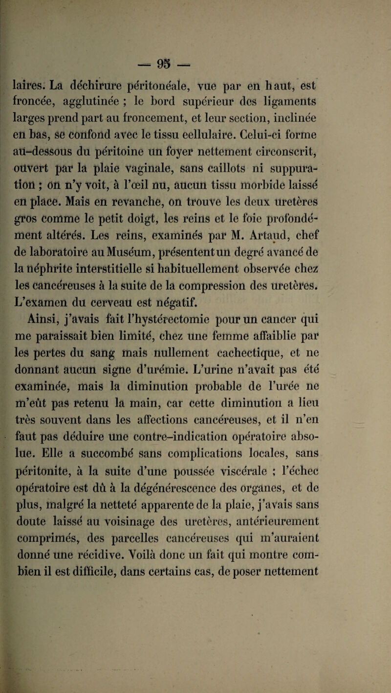 laires. La déchirure péritonéale, vue par en haut, est froncée, agglutinée ; le bord supérieur des ligaments larges prend part au froncement, et leur section, inclinée en bas, se confond avec le tissu eellulaire. Celui-ci forme au-dessous du péritoine un foyer nettement circonscrit, ouvert par la plaie vaginale, sans caillots ni suppura¬ tion ; on n’y voit, à l’œil nu, aucun tissu morbide laissé en place. Mais en revanche, on trouve les deux uretères gros comme le petit doigt, les reins et le foie profondé¬ ment altérés. Les reins, examinés par M. Artaud, chef de laboratoire au Muséum, présentent un degré avancé de la néphrite interstitielle si habituellement observée chez les cancéreuses à la suite de la compression des uretères. L’examen du cerveau est négatif. Ainsi, j’avais fait l’hystérectomie pour un cancer qui me paraissait bien limité, chez une femme affaiblie par les pertes du sang mais nullement cachectique, et ne donnant aucun signe d’urémie. L’urine n’avait pas été examinée, mais la diminution probable de l’urée ne m’eût pas retenu la main, car cette diminution a lieu très souvent dans les affections cancéreuses, et il n’en faut pas déduire une contre-indication opératoire abso¬ lue. Elle a succombé sans complications locales, sans péritonite, à la suite d’une poussée viscérale ; l’échec opératoire est dû à la dégénérescence des organes, et de plus, malgré la netteté apparente de la plaie, j’avais sans doute laissé au voisinage des uretères, antérieurement comprimés, des parcelles cancéreuses qui m’auraient donné une récidive. Voilà donc un fait qui montre com¬ bien il est difficile, dans certains cas, de poser nettement