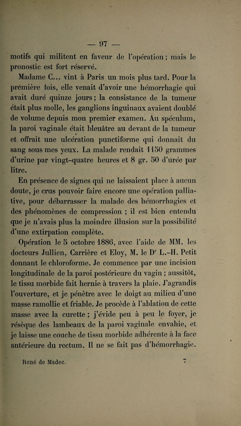 motifs qui militent en faveur de l’opération ; mais le pronostic est fort réservé. Madame C... vint à Paris un mois plus tard. Pour la première fois, elle venait d’avoir une hémorrhagie qui avait duré quinze jours; la consistance de la tumeur était plus molle, les ganglions inguinaux avaient doublé de volume depuis mon premier examen. Au spéculum, la paroi vaginale était bleuâtre au devant de la tumeur # et offrait une ulcération punctiforme qui donnait du sang sous mes yeux. La malade rendait 1150 grammes d’urine par vingt-quatre heures et 8 gr. 50 d’urée par litre. En présence de signes qui ne laissaient place à aucun doute, je crus pouvoir faire encore une opération pallia¬ tive, pour débarrasser la malade des hémorrhagies et des phénomènes de compression ; il est bien entendu que je n’avais plus la moindre illusion sur la possibilité d’une extirpation complète. Opération le 5 octobre 1886, avec l’aide de MM. les docteurs Jullien, Carrière et Eloy, M. le Dr L.-1I. Petit donnant le chloroforme. Je commence par une incision longitudinale de la paroi postérieure du vagin ; aussitôt, le tissu morbide fait hernie à travers la plaie. J’agrandis l’ouverture, et je pénètre avec le doigt au milieu d’une masse ramollie et friable. Je procède à l’ablation de cette masse avec la curette ; j’évide peu à peu le foyer, je résèque des lambeaux de la paroi vaginale envahie, et je laisse une couche de tissu morbide adhérente à la face antérieure du rectum. Il ne se fait pas d’hémorrhagie, René de Madec. 7