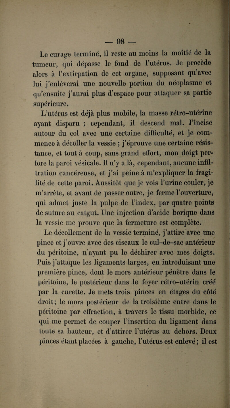 Le curage terminé, il reste au moins la moitié de la tumeur, qui dépasse le fond de l’utérus. Je procède alors à l’extirpation de cet organe, supposant qu’avec lui j’enlèverai une nouvelle portion du néoplasme et qu’ensuite j’aurai plus d’espace pour attaquer sa partie supérieure. L’utérus est déjà plus mobile, la masse rétro-utérine ayant disparu ; cependant, il descend mal. J’incise autour du col avec une certaine difficulté, et je com¬ mence à décoller la vessie ; j’éprouve une certaine résis¬ tance, et tout à coup, sans grand effort, mon doigt per¬ fore la paroi vésicale. Il n’y a là, cependant, aucune infil¬ tration cancéreuse, et j’ai peine à m’expliquer la fragi¬ lité de cette paroi. Aussitôt que je vois l’urine couler, je m’arrête, et avant de passer outre, je ferme l’ouverture, qui admet juste la pulpe de l’index, par quatre points de suture au catgut. Une injection d’acide borique dans la vessie me prouve que la fermeture est complète. Le décollement de la vessie terminé, j’attire avec une pince et j’ouvre avec des ciseaux le cul-de-sac antérieur du péritoine, n’ayant pu le déchirer avec mes doigts. Puis j’attaque les ligaments larges, en introduisant une première pince, dont le mors antérieur pénètre dans le péritoine, le postérieur dans le foyer rétro-utérin créé par la curette. Je mets trois pinces en étages du côté droit ; le mors postérieur de la troisième entre dans le péritoine par effraction, à travers le tissu morbide, ce qui me permet de couper l’insertion du ligament dans toute sa hauteur, et d’attirer l’utérus au dehors. Deux pinces étant placées à gauche, l’utérus est enlevé ; il est