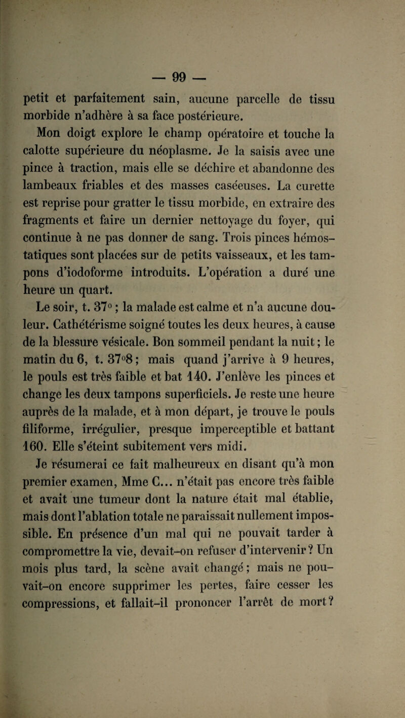 petit et parfaitement sain, aucune parcelle de tissu morbide n'adhère à sa face postérieure. Mon doigt explore le champ opératoire et touche la calotte supérieure du néoplasme. Je la saisis avec une pince à traction, mais elle se déchire et abandonne des lambeaux friables et des masses caséeuses. La curette est reprise pour gratter le tissu morbide, en extraire des fragments et faire un dernier nettoyage du foyer, qui continue à ne pas donner de sang. Trois pinces hémos¬ tatiques sont placées sur de petits vaisseaux, et les tam¬ pons d’iodoforme introduits. L’opération a duré une heure un quart. Le soir, t. 37° ; la malade est calme et n’a aucune dou¬ leur. Cathétérisme soigné toutes les deux heures, à cause de la blessure vésicale. Bon sommeil pendant la nuit ; le matin du 6, t. 37°8; mais quand j’arrive à 9 heures, le pouls est très faible et bat 140. J’enlève les pinces et change les deux tampons superficiels. Je reste une heure auprès de la malade, et à mon départ, je trouve le pouls filiforme, irrégulier, presque imperceptible et battant 160. Elle s’éteint subitement vers midi. Je résumerai ce fait malheureux en disant qu’à mon premier examen, Mme C... n’était pas encore très faible et avait une tumeur dont la nature était mal établie, mais dont l’ablation totale ne paraissait nullement impos¬ sible. En présence d’un mal qui ne pouvait tarder à compromettre la vie, devait-on refuser d’intervenir ? Un mois plus tard, la scène avait changé ; mais ne pou¬ vait-on encore supprimer les pertes, faire cesser les compressions, et fallait-il prononcer l’arrêt de mort?