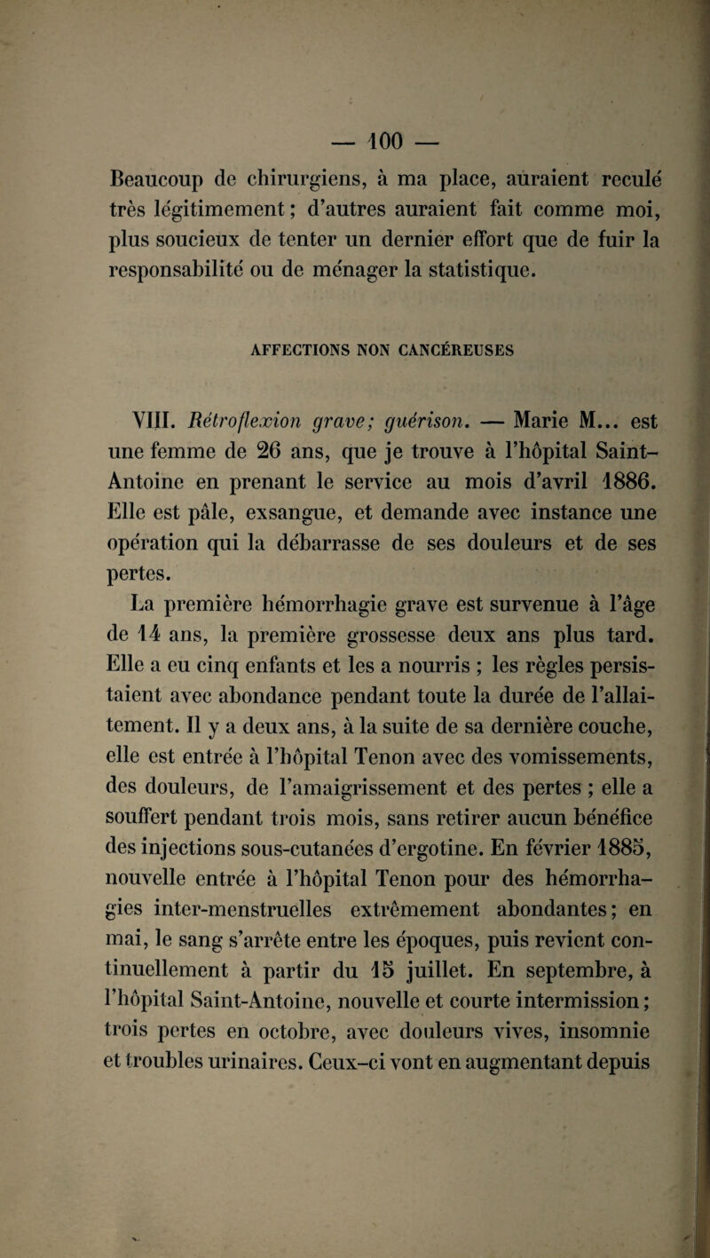 Beaucoup de chirurgiens, à ma place, auraient reculé très légitimement ; d’autres auraient fait comme moi, plus soucieux de tenter un dernier effort que de fuir la responsabilité ou de ménager la statistique. AFFECTIONS NON CANCÉREUSES VIII. Rétro flexion grave; guérison. — Marie M... est une femme de 26 ans, que je trouve à l’hôpital Saint- Antoine en prenant le service au mois d’avril 1886. Elle est pâle, exsangue, et demande avec instance une opération qui la débarrasse de ses douleurs et de ses pertes. La première hémorrhagie grave est survenue à l’âge de 14 ans, la première grossesse deux ans plus tard. Elle a eu cinq enfants et les a nourris ; les règles persis¬ taient avec abondance pendant toute la durée de l’allai¬ tement. Il y a deux ans, à la suite de sa dernière couche, elle est entrée à l’hôpital Tenon avec des vomissements, des douleurs, de l’amaigrissement et des pertes ; elle a souffert pendant trois mois, sans retirer aucun bénéfice des injections sous-cutanées d’ergotine. En février 1885, nouvelle entrée à l’hôpital Tenon pour des hémorrha¬ gies inter-menstruelles extrêmement abondantes; en mai, le sang s’arrête entre les époques, puis revient con¬ tinuellement à partir du 15 juillet. En septembre, à l’hôpital Saint-Antoine, nouvelle et courte intermission; trois pertes en octobre, avec douleurs vives, insomnie et troubles urinaires. Ceux-ci vont en augmentant depuis
