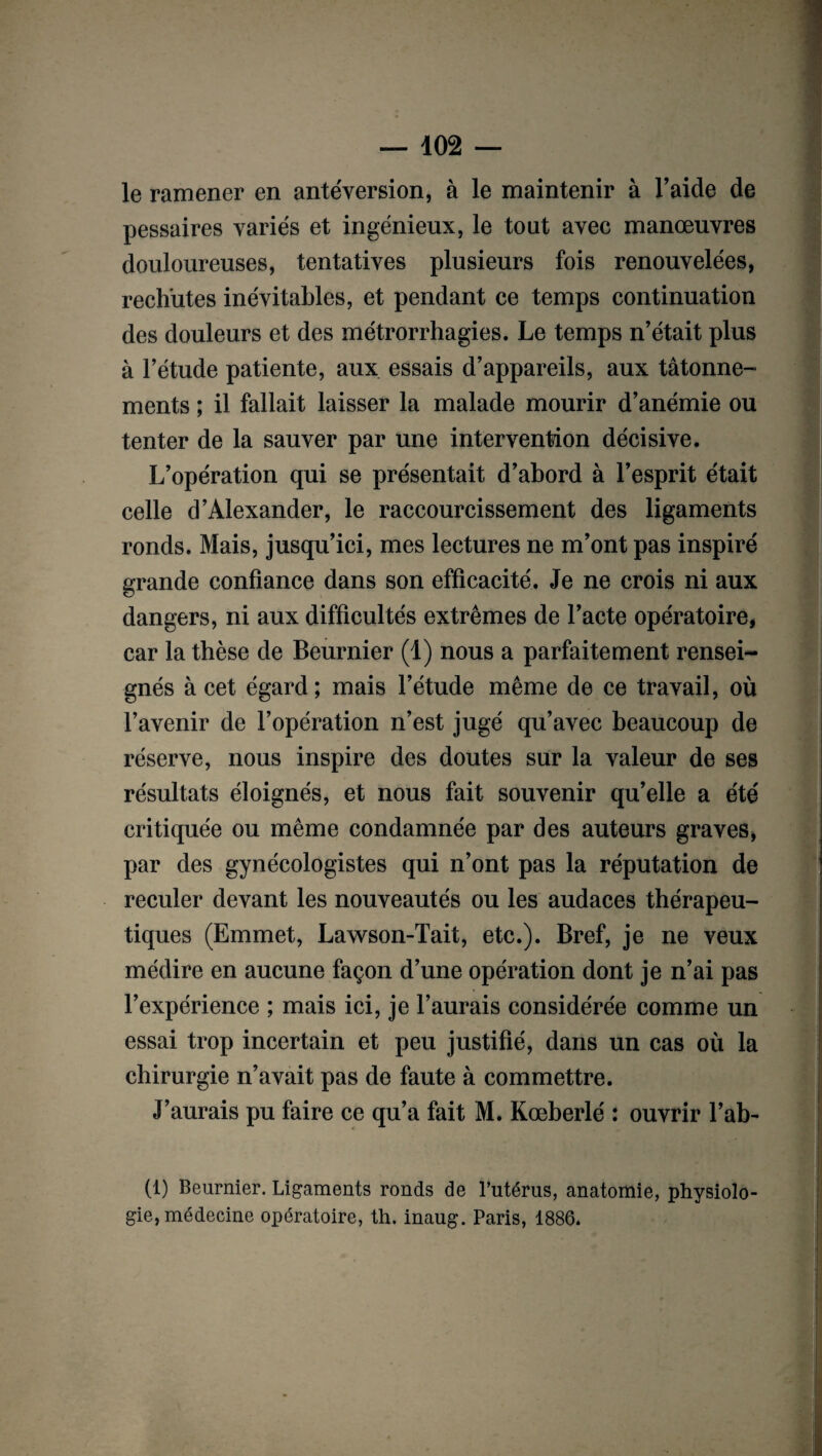 le ramener en antéversion, à le maintenir à l’aide de pessaires variés et ingénieux, le tout avec manœuvres douloureuses, tentatives plusieurs fois renouvelées, rechutes inévitables, et pendant ce temps continuation des douleurs et des métrorrhagies. Le temps n’était plus à l’étude patiente, aux essais d’appareils, aux tâtonne¬ ments ; il fallait laisser la malade mourir d’anémie ou tenter de la sauver par une intervention décisive. L’opération qui se présentait d’abord à l’esprit était celle d’Alexander, le raccourcissement des ligaments ronds. Mais, jusqu’ici, mes lectures ne m’ont pas inspiré grande confiance dans son efficacité. Je ne crois ni aux dangers, ni aux difficultés extrêmes de l’acte opératoire, car la thèse de Beurnier (1) nous a parfaitement rensei¬ gnés à cet égard; mais l’étude même de ce travail, où l’avenir de l’opération n’est jugé qu’avec beaucoup de réserve, nous inspire des doutes sur la valeur de ses résultats éloignés, et nous fait souvenir qu’elle a été critiquée ou même condamnée par des auteurs graves, par des gynécologistes qui n’ont pas la réputation de reculer devant les nouveautés ou les audaces thérapeu¬ tiques (Emmet, Lawson-Tait, etc.). Bref, je ne veux médire en aucune façon d’une opération dont je n’ai pas l’expérience ; mais ici, je l’aurais considérée comme un essai trop incertain et peu justifié, dans un cas où la chirurgie n’avait pas de faute à commettre. J’aurais pu faire ce qu’a fait M. Kœberlé : ouvrir l’ab- (1) Beurnier. Ligaments ronds de l’utérus, anatomie, physiolo¬ gie, médecine opératoire, th. inaug. Paris, 1886.