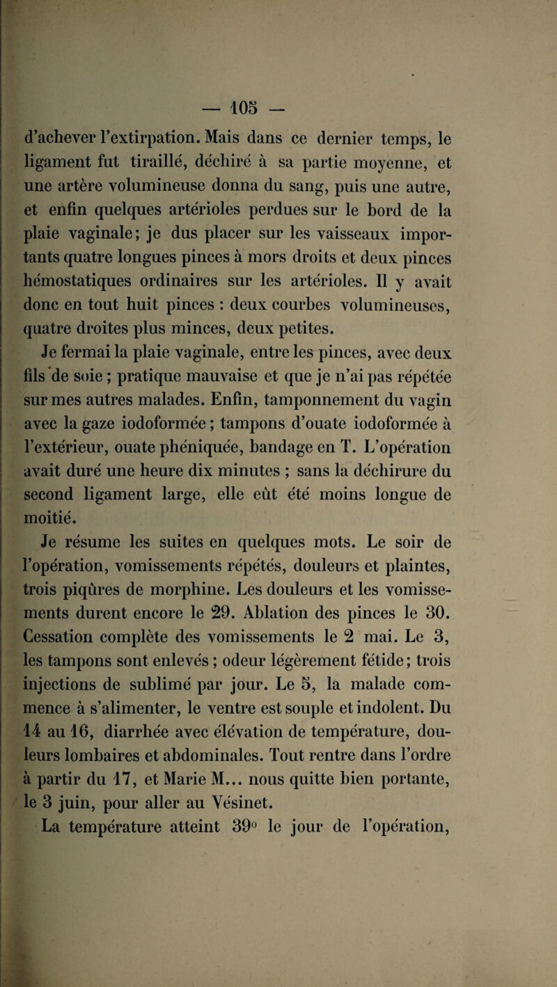 d’achever l’extirpation. Mais dans ce dernier temps, le ligament fut tiraillé, déchiré à sa partie moyenne, et une artère volumineuse donna du sang, puis une autre, et enfin quelques artérioles perdues sur le bord de la plaie vaginale; je dus placer sur les vaisseaux impor¬ tants quatre longues pinces à mors droits et deux pinces hémostatiques ordinaires sur les artérioles. Il y avait donc en tout huit pinces : deux courbes volumineuses, quatre droites plus minces, deux petites. Je fermai la plaie vaginale, entre les pinces, avec deux fils de soie ; pratique mauvaise et que je n’ai pas répétée sur mes autres malades. Enfin, tamponnement du vagin avec la gaze iodoformée ; tampons d’ouate iodoformée à l’extérieur, ouate phéniquée, bandage en T. L’opération avait duré une heure dix minutes ; sans la déchirure du second ligament large, elle eut été moins longue de moitié. Je résume les suites en quelques mots. Le soir de l’opération, vomissements répétés, douleurs et plaintes, trois piqûres de morphine. Les douleurs et les vomisse¬ ments durent encore le 29. Ablation des pinces le 30. Cessation complète des vomissements le 2 mai. Le 3, les tampons sont enlevés ; odeur légèrement fétide ; trois injections de sublimé par jour. Le 5, la malade com¬ mence à s’alimenter, le ventre est souple et indolent. Du 14 au 16, diarrhée avec élévation de température, dou¬ leurs lombaires et abdominales. Tout rentre dans l’ordre à partir du 17, et Marie M... nous quitte bien portante, le 3 juin, pour aller au Vésinet. La température atteint 39ü le jour de l’opération,
