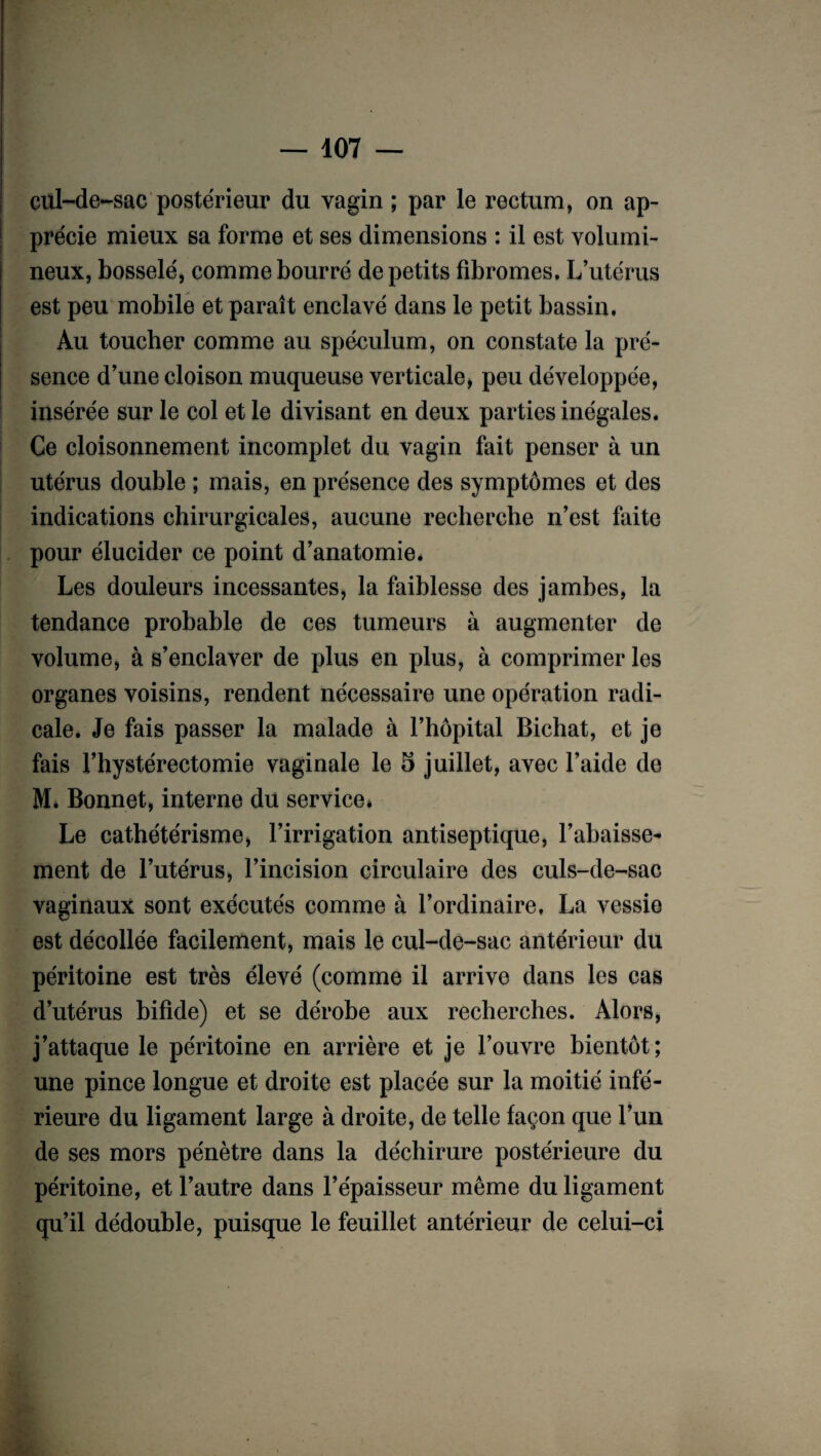 cul-de-sac postérieur du vagin ; par le rectum, on ap¬ précie mieux sa forme et ses dimensions : il est volumi¬ neux, bosselé, comme bourré de petits fibromes. L’utérus est peu mobile et paraît enclavé dans le petit bassin. Au toucher comme au spéculum, on constate la pré¬ sence d’une cloison muqueuse verticale, peu développée, insérée sur le col et le divisant en deux parties inégales. Ce cloisonnement incomplet du vagin fait penser à un utérus double ; mais, en présence des symptômes et des indications chirurgicales, aucune recherche n’est faite pour élucider ce point d’anatomie. Les douleurs incessantes, la faiblesse des jambes, la tendance probable de ces tumeurs à augmenter de volume, à s’enclaver de plus en plus, à comprimer les organes voisins, rendent nécessaire une opération radi¬ cale. Je fais passer la malade à l’hôpital Bichat, et je fais l’hystérectomie vaginale le 5 juillet, avec l’aide de M. Bonnet, interne du service* Le cathétérisme, l’irrigation antiseptique, l’abaisse¬ ment de l’utérus, l’incision circulaire des culs-de-sac vaginaux sont exécutés comme à l’ordinaire. La vessie est décollée facilement, mais le cul-de-sac antérieur du péritoine est très élevé (comme il arrive dans les cas d’utérus bifide) et se dérobe aux recherches. Alors, j’attaque le péritoine en arrière et je l’ouvre bientôt; une pince longue et droite est placée sur la moitié infé¬ rieure du ligament large à droite, de telle façon que l’un de ses mors pénètre dans la déchirure postérieure du péritoine, et l’autre dans l’épaisseur même du ligament qu’il dédouble, puisque le feuillet antérieur de celui-ci