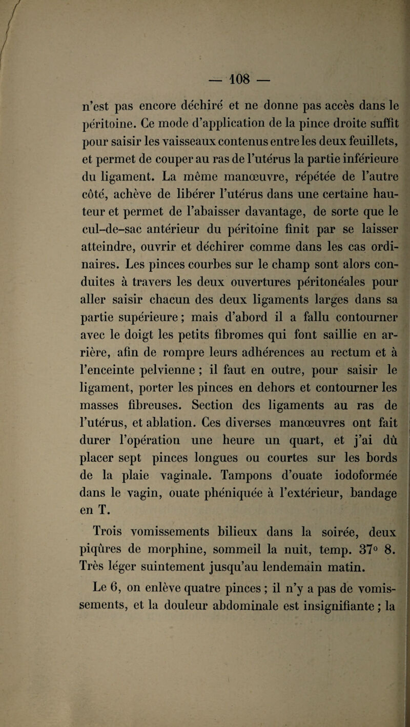 n’est pas encore déchiré et ne donne pas accès dans le péritoine. Ce mode d’application de la pince droite suffit pour saisir les vaisseaux contenus entre les deux feuillets, et permet de couper au ras de l’utérus la partie inférieure du ligament. La même manœuvre, répétée de l’autre côté, achève de libérer l’utérus dans une certaine hau- teur et permet de l’abaisser davantage, de sorte que le cul-de-sac antérieur du péritoine finit par se laisser atteindre, ouvrir et déchirer comme dans les cas ordi¬ naires. Les pinces courbes sur le champ sont alors con¬ duites à travers les deux ouvertures péritonéales pour aller saisir chacun des deux ligaments larges dans sa partie supérieure ; mais d’abord il a fallu contourner avec le doigt les petits fibromes qui font saillie en ar¬ rière, afin de rompre leurs adhérences au rectum et à l’enceinte pelvienne ; il faut en outre, pour saisir le ligament, porter les pinces en dehors et contourner les masses fibreuses. Section des ligaments au ras de l’utérus, et ablation. Ces diverses manœuvres ont fait durer l’opération une heure un quart, et j’ai dû placer sept pinces longues ou courtes sur les bords de la plaie vaginale. Tampons d’ouate iodoformée dans le vagin, ouate phéniquée à l’extérieur, bandage en T. Trois vomissements bilieux dans la soirée, deux piqûres de morphine, sommeil la nuit, temp. 37° 8. Très léger suintement jusqu’au lendemain matin. Le 6, on enlève quatre pinces ; il n’y a pas de vomis¬ sements, et la douleur abdominale est insignifiante ; la