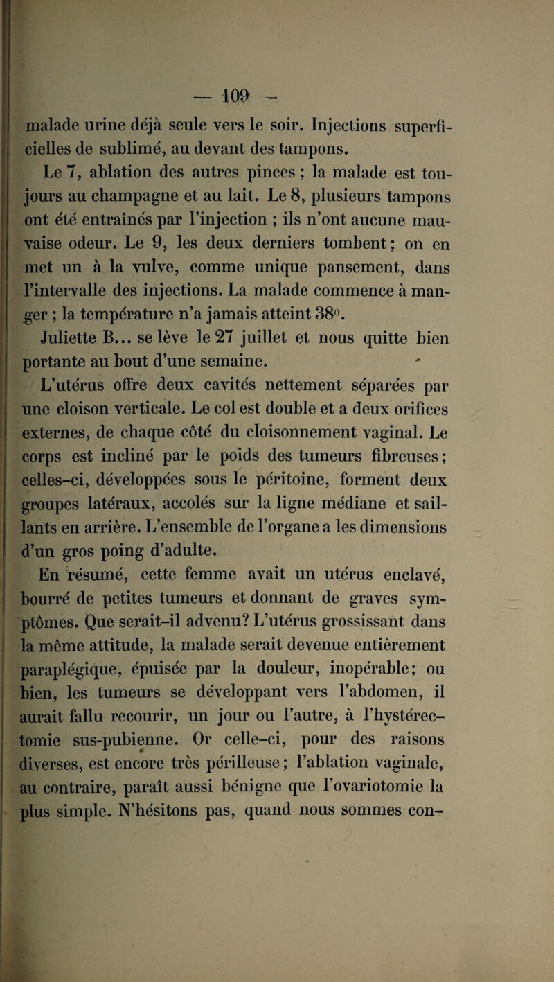 malade urine déjà seule vers le soir. Injections superfi¬ cielles de sublimé, au devant des tampons. Le 7, ablation des autres pinces ; la malade est tou¬ jours au champagne et au lait. Le 8, plusieurs tampons ont été entraînés par l’injection ; ils n’ont aucune mau¬ vaise odeur. Le 9, les deux derniers tombent ; on en met un à la vulve, comme unique pansement, dans l’intervalle des injections. La malade commence à man¬ ger ; la température n’a jamais atteint 38°. Juliette B... se lève le 27 juillet et nous quitte bien portante au bout d’une semaine. L’utérus offre deux cavités nettement séparées par une cloison verticale. Le col est double et a deux orifices externes, de chaque côté du cloisonnement vaginal. Le corps est incliné par le poids des tumeurs fibreuses ; celles-ci, développées sous le péritoine, forment deux groupes latéraux, accolés sur la ligne médiane et sail¬ lants en arrière. L’ensemble de l’organe a les dimensions d’un gros poing d’adulte. En résumé, cette femme avait un utérus enclavé, bourré de petites tumeurs et donnant de graves sym¬ ptômes. Que serait-il advenu? L’utérus grossissant dans la même attitude, la malade serait devenue entièrement paraplégique, épuisée par la douleur, inopérable; ou bien, les tumeurs se développant vers l’abdomen, il aurait fallu recourir, un jour ou l’autre, à l’hystérec- tomie sus-pubienne. Or celle-ci, pour des raisons diverses, est encore très périlleuse; l’ablation vaginale, au contraire, paraît aussi bénigne que l’ovariotomie la plus simple. N’hésitons pas, quand nous sommes con-