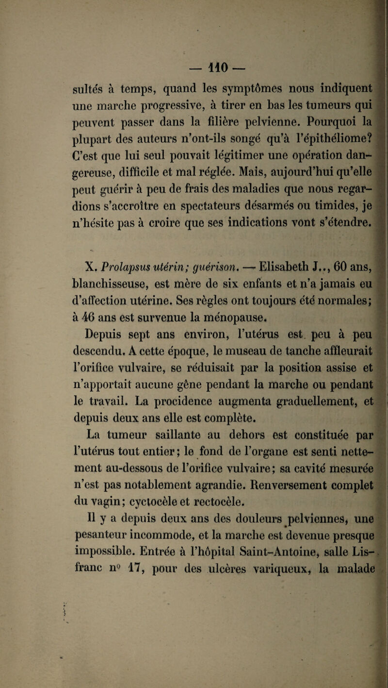 suites à temps, quand les symptômes nous indiquent une marche progressive, à tirer en bas les tumeurs qui peuvent passer dans la filière pelvienne. Pourquoi la plupart des auteurs n’ont-ils songé qu’à l’épithéliome? C’est que lui seul pouvait légitimer une opération dan¬ gereuse, difficile et mal réglée. Mais, aujourd’hui qu’elle peut guérir à peu de frais des maladies que nous regar¬ dions s’accroître en spectateurs désarmés ou timides, je n’hésite pas à croire que ses indications vont s’étendre. X. Prolapsus utérin; guérison. — Elisabeth J.., 60 ans, blanchisseuse, est mère de six enfants et n’a jamais eu d’affection utérine. Ses règles ont toujours été normales; à 46 ans est survenue la ménopause. | Depuis sept ans environ, l’utérus est. peu à peu descendu. A cette époque, le museau de tanche affleurait l’orifice vulvaire, se réduisait par la position assise et n’apportait aucune gêne pendant la marche ou pendant le travail. La procidence augmenta graduellement, et depuis deux ans elle est complète. La tumeur saillante au dehors est constituée par l’utérus tout entier ; le fond de l’organe est senti nette¬ ment au-dessous de l’orifice vulvaire ; sa cavité mesurée n’est pas notablement agrandie. Renversement complet du vagin; cyctocèle et rectocèle. Il y a depuis deux ans des douleurs pelviennes, une pesanteur incommode, et la marche est devenue presque impossible. Entrée à l’hôpital Saint-Antoine, salle Lis- franc n° 17, pour des ulcères variqueux, la malade