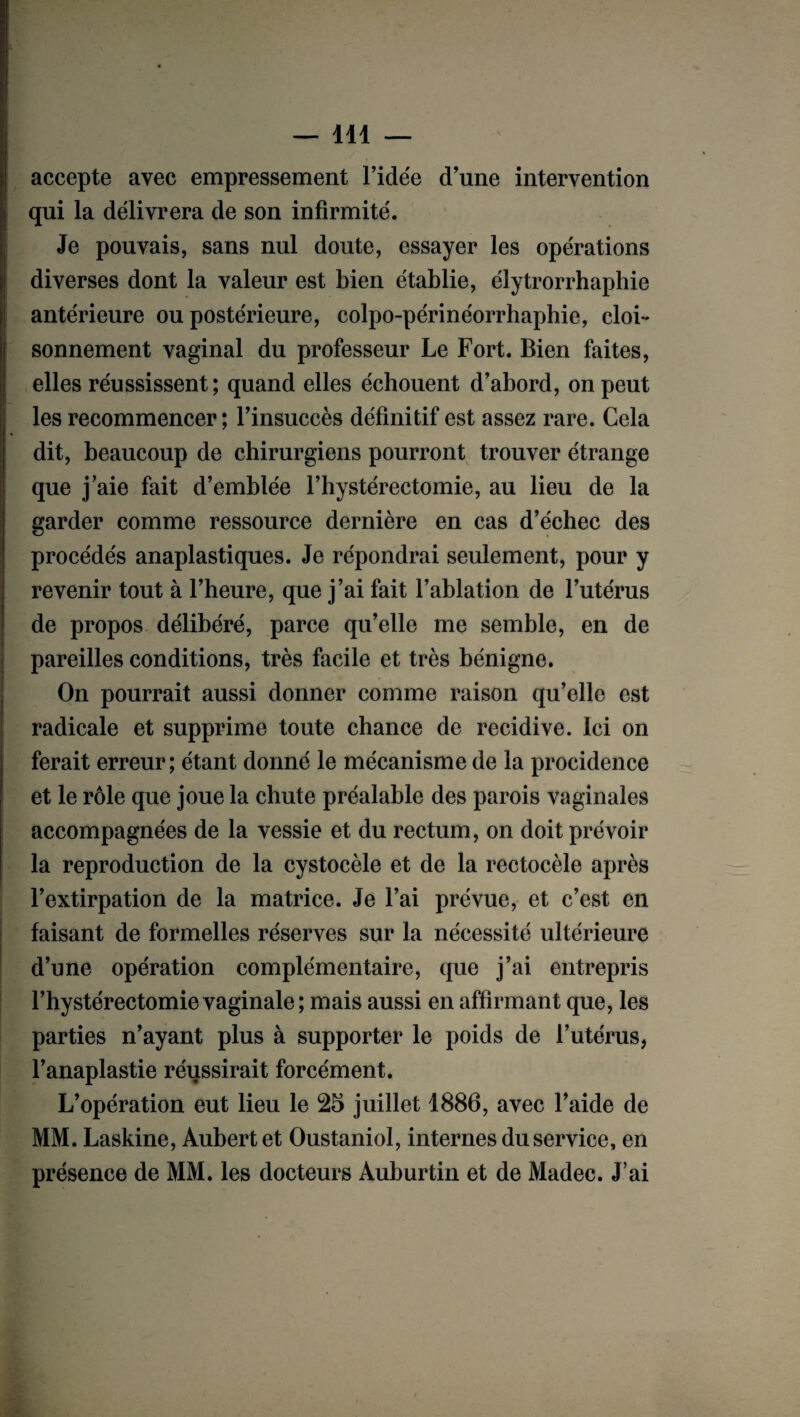 accepte avec empressement l’idée d’une intervention qui la délivrera de son infirmité. Je pouvais, sans nul doute, essayer les opérations diverses dont la valeur est bien établie, élytrorrhaphie antérieure ou postérieure, colpo-périnéorrhaphie, cloi¬ sonnement vaginal du professeur Le Fort. Bien faites, elles réussissent ; quand elles échouent d’abord, on peut les recommencer; l’insuccès définitif est assez rare. Cela dit, beaucoup de chirurgiens pourront trouver étrange que j’aie fait d’emblée l’hystérectomie, au lieu de la garder comme ressource dernière en cas d’échec des procédés anaplastiques. Je répondrai seulement, pour y revenir tout à l’heure, que j’ai fait l’ablation de l’utérus de propos délibéré, parce qu’elle me semble, en de pareilles conditions, très facile et très bénigne. On pourrait aussi donner comme raison qu’elle est radicale et supprime toute chance de récidivé. Ici on ferait erreur; étant donné le mécanisme de la procidence et le rôle que joue la chute préalable des parois vaginales accompagnées de la vessie et du rectum, on doit prévoir la reproduction de la cystocèle et de la rectocèle après l’extirpation de la matrice. Je l’ai prévue, et c’est en faisant de formelles réserves sur la nécessité ultérieure d’une opération complémentaire, que j’ai entrepris l’hystérectomievaginale; mais aussi en affirmant que, les parties n’ayant plus à supporter le poids de l’utérus, l’anaplastie réussirait forcément. L’opération eut lieu le 25 juillet 1886, avec l’aide de MM. Laskine, Aubert et Oustaniol, internes du service, en présence de MM. les docteurs Auburtin et de Madec. J’ai