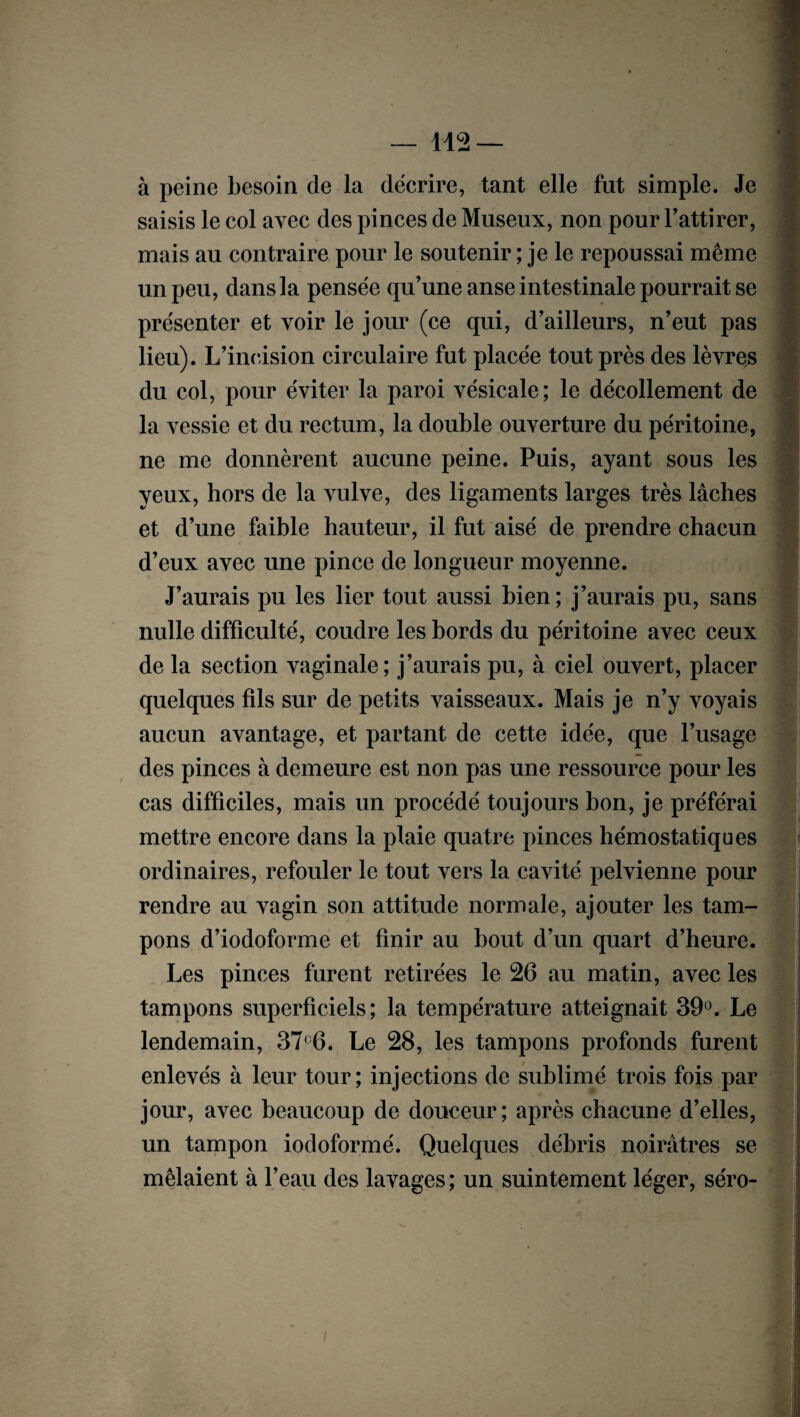 à peine besoin de la décrire, tant elle fut simple. Je saisis le col avec des pinces de Museux, non pour l’attirer, mais au contraire pour le soutenir ; je le repoussai même un peu, dans la pensée qu’une anse intestinale pourrait se présenter et voir le jour (ce qui, d’ailleurs, n’eut pas lieu). L’incision circulaire fut placée tout près des lèvres du col, pour éviter la paroi vésicale; le décollement de la vessie et du rectum, la double ouverture du péritoine, ne me donnèrent aucune peine. Puis, ayant sous les yeux, hors de la vulve, des ligaments larges très lâches et d’une faible hauteur, il fut aisé de prendre chacun d’eux avec une pince de longueur moyenne. J’aurais pu les lier tout aussi bien; j’aurais pu, sans nulle difficulté, coudre les bords du péritoine avec ceux de la section vaginale; j’aurais pu, à ciel ouvert, placer quelques fils sur de petits vaisseaux. Mais je n’y voyais aucun avantage, et partant de cette idée, que l’usage des pinces à demeure est non pas une ressource pour les cas difficiles, mais un procédé toujours bon, je préférai mettre encore dans la plaie quatre pinces hémostatiques ordinaires, refouler le tout vers la cavité pelvienne pour rendre au vagin son attitude normale, ajouter les tam¬ pons d’iodoforme et finir au bout d’un quart d’heure. Les pinces furent retirées le 26 au matin, avec les tampons superficiels; la température atteignait 39°. Le lendemain, 37°6. Le 28, les tampons profonds furent enlevés à leur tour; injections de sublimé trois fois par jour, avec beaucoup de douceur; après chacune d’elles, un tampon iodoformé. Quelques débris noirâtres se mêlaient à l’eau des lavages; un suintement léger, séro-