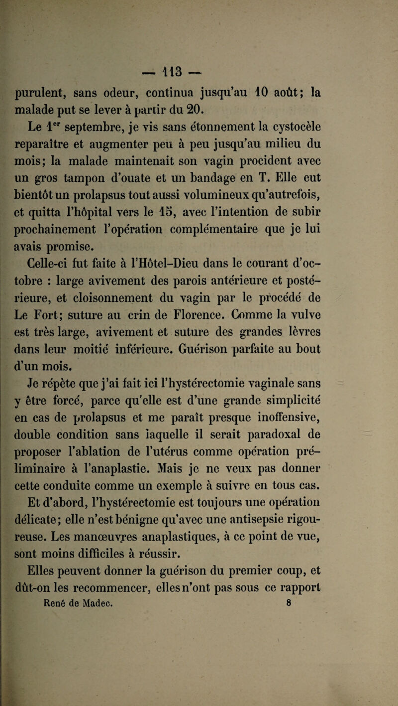 purulent, sans odeur, continua jusqu’au 10 août; la malade put se lever à partir du 20. Le 1er septembre, je vis sans étonnement la cystocèle reparaître et augmenter peu à peu jusqu’au milieu du mois; la malade maintenait son vagin procident avec un gros tampon d’ouate et un bandage en T. Elle eut bientôt un prolapsus tout aussi volumineux qu’autrefois, et quitta l’hôpital vers le 15, avec l’intention de subir prochainement l’opération complémentaire que je lui avais promise. Celle-ci fut faite à l’Hôtel-Dieu dans le courant d’oc¬ tobre : large avivement des parois antérieure et posté¬ rieure, et cloisonnement du vagin par le procédé de Le Fort; suture au crin de Florence. Comme la vulve est très large, avivement et suture des grandes lèvres dans leur moitié inférieure. Guérison parfaite au bout d’un mois. Je répète que j’ai fait ici F hystérectomie vaginale sans y être forcé, parce qu elle est d’une grande simplicité en cas de prolapsus et me paraît presque inoffensive, double condition sans laquelle il serait paradoxal de proposer l’ablation de l’utérus comme opération pré¬ liminaire à l’anaplastie. Mais je ne veux pas donner cette conduite comme un exemple à suivre en tous cas. Et d’abord, l’hystérectomie est toujours une opération délicate; elle n’est bénigne qu’avec une antisepsie rigou¬ reuse. Les manœuvres anaplastiques, à ce point de vue, sont moins difficiles à réussir. Elles peuvent donner la guérison du premier coup, et dût-on les recommencer, elles n’ont pas sous ce rapport René de Madec. 8