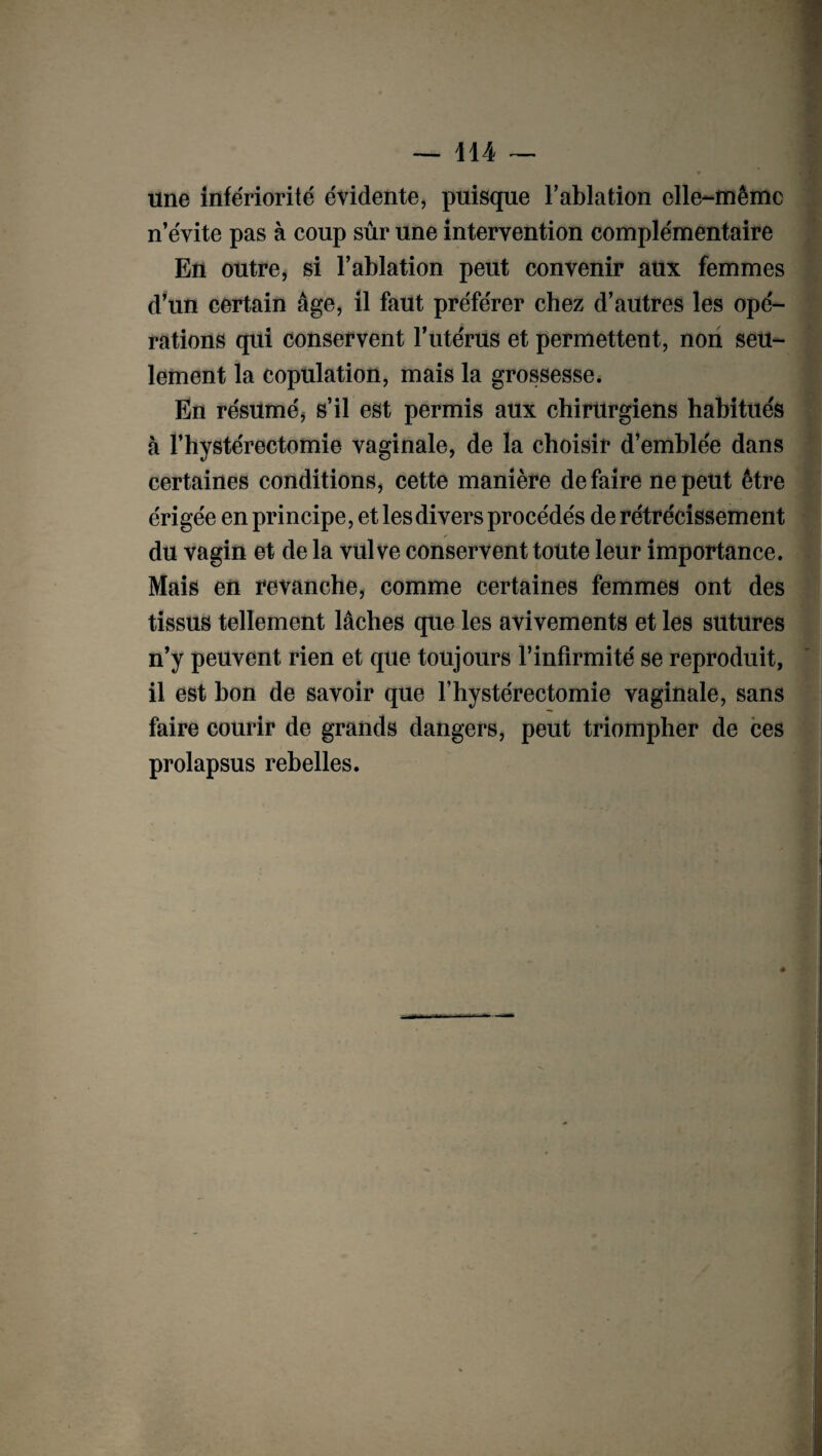 une infériorité évidente, puisque l’ablation elle-même n’évite pas à coup sûr une intervention complémentaire En outre, si l’ablation peut convenir aux femmes d’un certain âge, il faut préférer chez d’autres les opé¬ rations qui conservent l’utérus et permettent, non seu¬ lement la copulation, mais la grossesse. En résumé^ s’il est permis aux chirurgiens habitués à l’hystérectomie vaginale, de la choisir d’emblée dans certaines conditions, cette manière défaire ne peut être érigée en principe, et les divers procédés de rétrécissement du vagin et de la vulve conservent toute leur importance. Mais en revanche, comme certaines femmes ont des tissus tellement lâches que les avivements et les sutures n’y peuvent rien et que toujours l’infirmité se reproduit, il est bon de savoir que Y hystérectomie vaginale, sans faire courir de grands dangers, peut triompher de ces prolapsus rebelles. «
