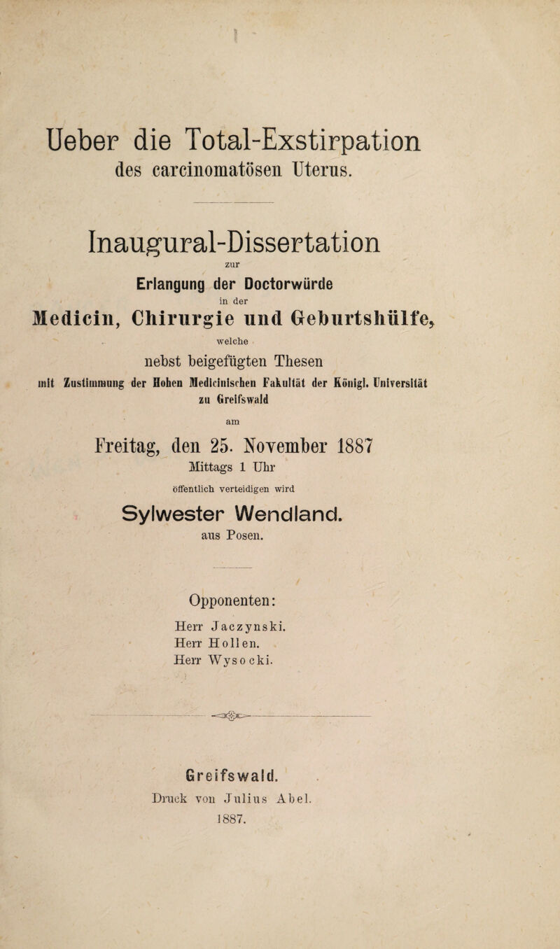 Ueber die Total-Exstirpation des carcinomatösen Uterus. Inaugural-Dissertation zur Erlangung der Doctorwürde in der Medicin, Chirurgie lind Geburtshülle, welche nebst beigefügten Thesen mit Zustimmung der Hohen Medicinischen Fakultät der Rönigl. Universität zu Greifswald am Freitag, den 25. November 1887 Mittags 1 Uhr öffentlich verteidigen wird Sylwester Wendland. aus Posen. Opponenten: Herr Jaczynski. Herr Hollen. Herr Wys o cki. Greifswald. Druck von Julius Abel. 1887.