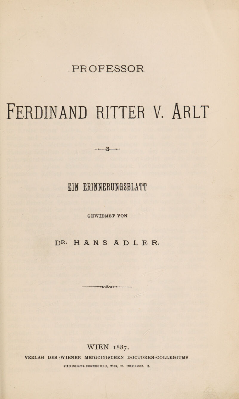 PROFESSOR Ferdinand ritter v. Arlt EIN ERINNERUNGSBLATT GEWIDMET VON DR* HANS ADLER, WIEN 1887. VERLAG DES WIENER MEDICINISCHEN DOCTOREN-COLLEGIUMS.