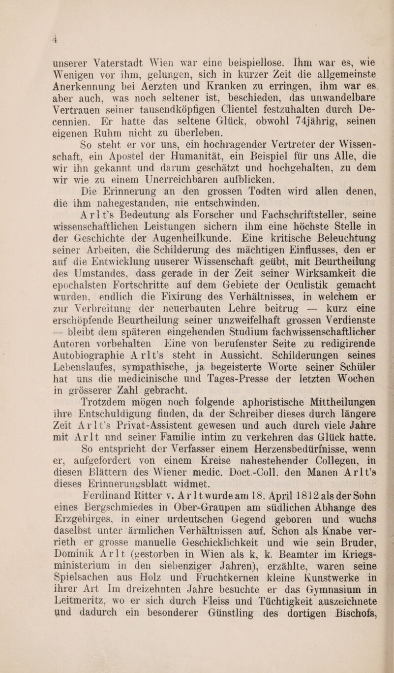 unserer Vaterstadt Wien war eine beispiellose. Ihm war es, wie Wenigen vor ihm, gelungen, sich in kurzer Zeit die allgemeinste Anerkennung bei Aerzten und Kranken zu erringen, ihm war es aber auch, was noch seltener ist, beschieden, das unwandelbare Vertrauen seiner tausendköpfigen Clientei festzuhalten durch De- cennien. Er hatte das seltene Glück, obwohl 74jährig, seinen eigenen Ruhm nicht zu überleben. So steht er vor uns, ein hochragender Vertreter der Wissen¬ schaft, ein Apostel der Humanität, ein Beispiel für uns Alle, die wir ihn gekannt und darum geschätzt und hochgehalten, zu dem wir wie zu einem Unerreichbaren auf blicken. Die Erinnerung an den grossen Todten wird allen denen, die ihm nahegestanden, nie entschwinden. Arlt’s Bedeutung als Forscher und Fachschriftsteller, seine wissenschaftlichen Leistungen sichern ihm eine höchste Stelle in der Geschichte der Augenheilkunde. Eine kritische Beleuchtung seiner Arbeiten, die Schilderung des mächtigen Einflusses, den er auf die Entwicklung uuserer Wissenschaft geübt, mit Beurtheilung des Umstandes, dass gerade in der Zeit seiner Wirksamkeit die epochalsten Fortschritte auf dem Gebiete der Oculistik gemacht wurden, endlich die Fixirung des Verhältnisses, in welchem er zur Verbreitung der neuerbauten Lehre beitrug —- kurz eine erschöpfende Beurtheilung seiner unzweifelhaft grossen Verdienste — bleibt dem späteren eingehenden Studium fachwissenschaftlicher Autoren Vorbehalten Eine von berufenster Seite zu redigirende Autobiographie Arlt’s steht in Aussicht. Schilderungen seines Lebenslaufes, sympathische, ja begeisterte Worte seiner Schüler hat uns die medicinische und Tages-Presse der letzten Wochen in grösserer Zahl gebracht. Trotzdem mögen noch folgende aphoristische Mittheilungen ihre Entschuldigung finden, da der Schreiber dieses durch längere Zeit Arlt’s Privat-Assistent gewesen und auch durch viele Jahre mit Arlt und seiner Familie intim zu verkehren das Glück hatte. So entspricht der Verfasser einem Herzensbedürfnisse, wenn er, aufgefordert von einem Kreise nahestehender Collegen, in diesen Blättern des Wiener medic. Doct.-Coll. den Manen Arlt’s dieses Erinnerungsblatt widmet. Ferdinand Ritter v. A r 11 wurde am 18. April 1812 als der Sohn eines Bergschmiedes in Ober-Graupen am südlichen Abhange des Erzgebirges, in einer urdeutschen Gegend geboren und wuchs daselbst unter ärmlichen Verhältnissen auf. Schon als Knabe ver- rieth er grosse manuelle Geschicklichkeit und wie sein Bruder, Dominik Arlt (gestorben in Wien als k, k. Beamter im Kriegs¬ ministerium in den siebenziger Jahren), erzählte, waren seine Spielsachen aus Holz und Fruchtkernen kleine Kunstwerke in ihrer Art Im dreizehnten Jahre besuchte er das Gymnasium in Leitmeritz, wo er sich durch Fleiss und Tüchtigkeit auszeichnete und dadurch ein besonderer Günstling des dortigen Bischofs,