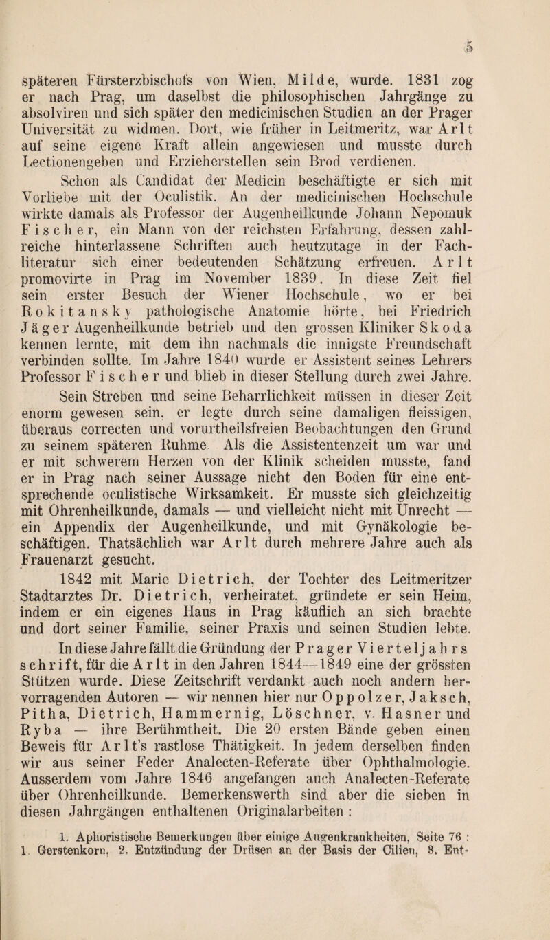 späteren Fürsterzbischofs von Wien, Milde, wurde. 1831 zog er nach Prag, um daselbst die philosophischen Jahrgänge zu absolviren und sich später den medicinischen Studien an der Prager Universität zu widmen. Dort, wie früher in Leitmeritz, warArlt auf seine eigene Kraft allein angewiesen und musste durch Lectionengeben und Erzieherstellen sein Brod verdienen. Schon als Candidat der Medicin beschäftigte er sich mit Vorliebe mit der Oculistik. An der medicinischen Hochschule wirkte damals als Professor der Augenheilkunde Johann Nepomuk Fische r, ein Mann von der reichsten Erfahrung, dessen zahl¬ reiche hinterlassene Schriften auch heutzutage in der Fach¬ literatur sich einer bedeutenden Schätzung erfreuen. A r 11 promovirte in Prag im November 1839. In diese Zeit fiel sein erster Besuch der Wiener Hochschule, wo er bei Rokitansky pathologische Anatomie hörte, bei Friedrich Jäger Augenheilkunde betrieb und den grossen Kliniker Skoda kennen lernte, mit dem ihn nachmals die innigste Freundschaft verbinden sollte. Im Jahre 1840 wurde er Assistent seines Lehrers Professor F i s c h e r und blieb in dieser Stellung durch zwei Jahre. Sein Streben und seine Beharrlichkeit müssen in dieser Zeit enorm gewesen sein, er legte durch seine damaligen fleissigen, überaus correcten und vorurtheilsfreien Beobachtungen den Grund zu seinem späteren Ruhme Als die Assistentenzeit um war und er mit schwerem Herzen von der Klinik scheiden musste, fand er in Prag nach seiner Aussage nicht den Boden für eine ent¬ sprechende oculistische Wirksamkeit. Er musste sich gleichzeitig mit Ohrenheilkunde, damals — und vielleicht nicht mit Unrecht —- ein Appendix der Augenheilkunde, und mit Gynäkologie be¬ schäftigen. Thatsächlich war Arlt durch mehrere Jahre auch als Frauenarzt gesucht. 1842 mit Marie Dietrich, der Tochter des Leitmeritzer Stadtarztes Dr. Dietrich, verheiratet, gründete er sein Heim, indem er ein eigenes Haus in Prag käuflich an sich brachte und dort seiner Familie, seiner Praxis und seinen Studien lebte. In diese Jahre fällt die Gründung der PragerVierteljahrs schrift, für die Arlt in den Jahren 1844—4849 eine der grössten Stützen wurde. Diese Zeitschrift verdankt auch noch andern her¬ vorragenden Autoren — wir nennen hier nur 0 p p o 1 z e r, J a k s c h, Pitha, Dietrich, Hammernig, Löschner, v. Hasner und Ryba — ihre Berühmtheit. Die 20 ersten Bände geben einen Beweis für Arlt’s rastlose Thätigkeit. In jedem derselben finden wir aus seiner Feder Analecten-Referate über Ophthalmologie. Ausserdem vom Jahre 1846 angefangen auch Analecten-Referate über Ohrenheilkunde. Bemerkenswerth sind aber die sieben in diesen Jahrgängen enthaltenen Original arbeiten : 1. Aphoristische Bemerkungen über einige Augenkrankheiten, Seite 76 : 1 Gerstenkorn, 2, Entzündung der Drüsen an der Basis der Cilien, S. Ent-