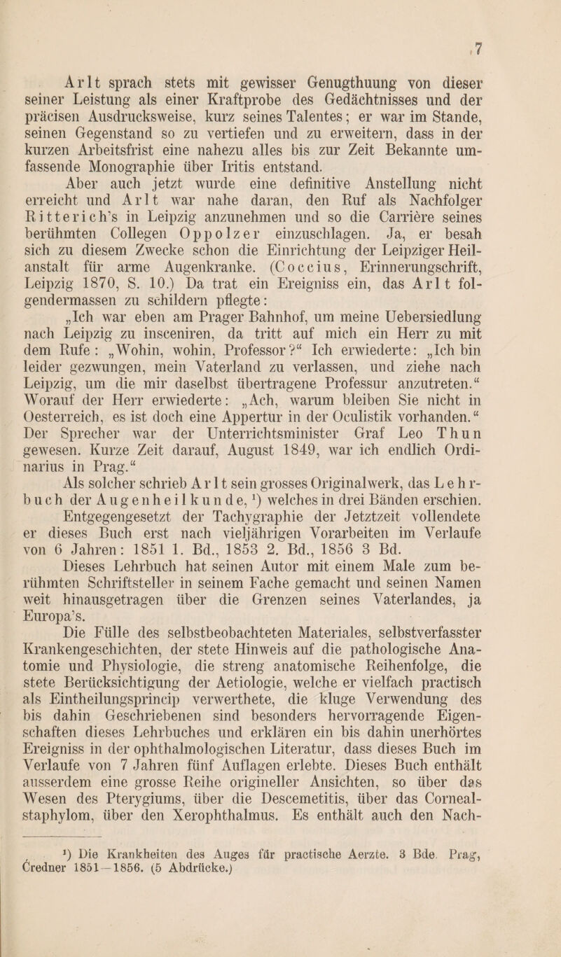 Arlt sprach stets mit gewisser Genugtuung von dieser seiner Leistung als einer Kraftprobe des Gedächtnisses und der präcisen Ausdrucksweise, kurz seines Talentes; er war im Stande, seinen Gegenstand so zu vertiefen und zu erweitern, dass in der kurzen Arbeitsfrist eine nahezu alles bis zur Zeit Bekannte um¬ fassende Monographie über Iritis entstand. Aber auch jetzt wurde eine definitive Anstellung nicht erreicht und Arlt war nahe daran, den Ruf als Nachfolger Ritterich’s in Leipzig anzunehmen und so die Carriere seines berühmten Collegen Oppolzer einzuschlagen. Ja, er besah sich zu diesem Zwecke schon die Einrichtung der Leipziger Heil¬ anstalt für arme Augenkranke. (Coccius, Erinnerungschrift, Leipzig 1870, S. 10.) Da trat ein Ereigniss ein, das Arlt foL gendermassen zu schildern pflegte: „Ich war eben am Prager Bahnhof, um meine Uebersiedlung nach Leipzig zu insceniren, da tritt auf mich ein Herr zu mit dem Rufe: „Wohin, wohin, Professor?“ Ich erwiederte: „Ich bin leider gezwungen, mein Vaterland zu verlassen, und ziehe nach Leipzig, um die mir daselbst übertragene Professur anzutreten.“ Worauf der Herr erwiederte: „Ach, warum bleiben Sie nicht in Oesterreich, es ist doch eine Appertur in der Oculistik vorhanden.“ Der Sprecher war der Unterrichtsminister Graf Leo Thun gewesen. Kurze Zeit darauf, August 1849, war ich endlich Ordi¬ narius in Prag.“ Als solcher schrieb Arlt sein grosses Originalwerk, das Lehr¬ buch der Augenheilkunde,1) welches in drei Bänden erschien. Entgegengesetzt der Tachygraphie der Jetztzeit vollendete er dieses Buch erst nach vieljährigen Vorarbeiten im Verlaufe von 6 Jahren: 1851 1. Bd., 1858 2. Bd., 1856 8 Bd. Dieses Lehrbuch hat seinen Autor mit einem Male zum be¬ rühmten Schriftsteller in seinem Fache gemacht und seinen Namen weit hinausgetragen über die Grenzen seines Vaterlandes, ja Europa’s. Die Fülle des selbstbeobachteten Materiales, selbstverfasster Krankengeschichten, der stete Hinweis auf die pathologische Ana¬ tomie und Physiologie, die streng anatomische Reihenfolge, die stete Berücksichtigung der Aetiologie, welche er vielfach practisch als Eintheilungsprincip verwerthete, die kluge Verwendung des bis dahin Geschriebenen sind besonders hervorragende Eigen¬ schaften dieses Lehrbuches und erklären ein bis dahin unerhörtes Ereigniss in der ophthalmologischen Literatur, dass dieses Buch im Verlaufe von 7 Jahren fünf Auflagen erlebte. Dieses Buch enthält ausserdem eine grosse Reihe origineller Ansichten, so über das Wesen des Pterygiums, über die Descemetitis, über das Corneal- staphylom, über den Xerophthalmus. Es enthält auch den Nach- J) Die Krankheiten des Auges für practische Aerzte. 3 Bde Prag, Credner 1851 — 1856. (5 Abdrücke.)