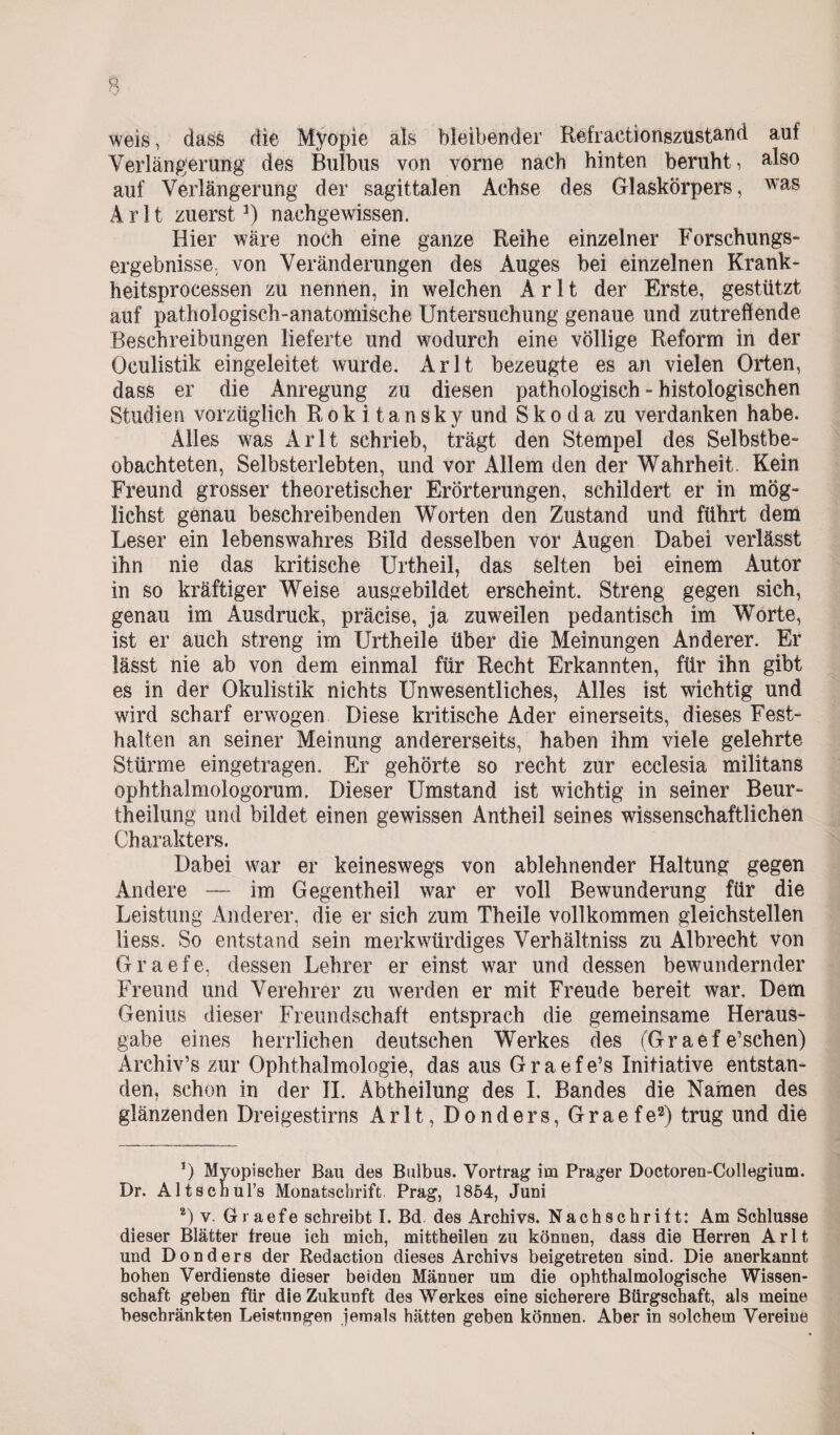 weis, dass die Myopie als bleibender Refractionszustami auf Verlängerung des Bulbus von vorne nach hinten beruht, älso auf Verlängerung der sagittalen Achse des Glaskörpers, was Arlt zuerst1) nachgewissen. Hier wäre noch eine ganze Reihe einzelner Forschungs¬ ergebnisse von Veränderungen des Auges bei einzelnen Krank¬ heitsprocessen zu nennen, in welchen Arlt der Erste, gestützt auf pathologisch-anatomische Untersuchung genaue und zutreffende Beschreibungen lieferte und wodurch eine völlige Reform in der Oculistik eingeleitet wurde. Arlt bezeugte es an vielen Orten, dass er die Anregung zu diesen pathologisch - histologischen Studien vorzüglich Rokitansky und S k o d a zu verdanken habe. Alles was Arlt schrieb, trägt den Stempel des Selbstbe¬ obachteten, Selbsterlebten, und vor Allem den der Wahrheit. Kein Freund grosser theoretischer Erörterungen, schildert er in mög¬ lichst genau beschreibenden Worten den Zustand und führt dem Leser ein lebenswahres Bild desselben vor Augen Dabei verlässt ihn nie das kritische Urtheil, das selten bei einem Autor in so kräftiger Weise ausgebildet erscheint. Streng gegen sich, genau im Ausdruck, präcise, ja zuweilen pedantisch im Worte, ist er auch streng im Urtheile über die Meinungen Anderer. Er lässt nie ab von dem einmal für Recht Erkannten, für ihn gibt es in der Okulistik nichts Unwesentliches, Alles ist wichtig und wird scharf erwogen Diese kritische Ader einerseits, dieses Fest¬ halten an seiner Meinung andererseits, haben ihm viele gelehrte Stürme eingetragen. Er gehörte so recht zur ecclesia militans ophtha]mologorum. Dieser Umstand ist wichtig in seiner Beur- theilung und bildet einen gewissen Antheil seines wissenschaftlichen Charakters. Dabei war er keineswegs von ablehnender Haltung gegen Andere — im Gegentheil war er voll Bewunderung für die Leistung Anderer, die er sich zum Theile vollkommen gleichstellen liess. So entstand sein merkwürdiges Verhältniss zu Albrecht von Graefe, dessen Lehrer er einst war und dessen bewundernder Freund und Verehrer zu werden er mit Freude bereit war. Dem Genius dieser Freundschaft entsprach die gemeinsame Heraus¬ gabe eines herrlichen deutschen Werkes des (Graefe’schen) Arehiv’s zur Ophthalmologie, das aus G r a e f e’s Initiative entstan¬ den, schon in der II. Abtheilung des I. Bandes die Namen des glänzenden Dreigestirns Arlt, Donders, Graefe2) trug und die *) Myopischer Bau des Bulbus. Vortrag im Prager Doctoren-Collegium. Dr. Altschul’s Monatschrift Prag, 1864, Juni *) v. Graefe schreibt I. Bd des Archivs. Nachschrift: Am Schlüsse dieser Blätter freue ich mich, mittheilen zu können, dass die Herren Arlt und Donders der Redaction dieses Archivs beigetreten sind. Die anerkannt hohen Verdienste dieser beiden Männer um die ophthalmologische Wissen¬ schaft geben für die Zukunft des Werkes eine sicherere Bürgschaft, als meine beschränkten Leistungen jemals hätten geben können. Aber in solchem Vereine