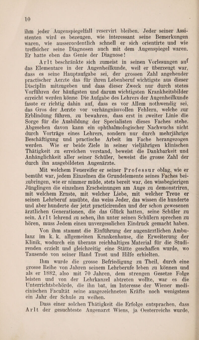 ihm jeder Augenspiegelfall reservirt bleiben. Jeder seiner Assi¬ stenten wird es bezeugen, wie interessant seine Bemerkungen waren, wie ausserordentlich schnell er sich orientirte und wie treffsicher seine Diagnosen auch mit dem Augenspiegel waren. Er hatte eben das Genie der Diagnose! Arlt beschränkte sich zumeist in seinen Vorlesungen au^ das Elementare in der Augenheilkunde, weil er überzeugt war, dass es seine Hauptaufgabe sei, der grossen Zahl angehender practischer Aerzte das für ihren Lebenberuf wichtigste aus dieser Disciplin mitzugeben und dass dieser Zweck nur durch stetes Vorführen der häufigsten und darum wichtigsten Krankheitsbilder erreicht werden könne. Die Aufgabe des Lehrers der Augenheilkunde fasste er richtig dahin auf, dass es vor Allem nothwendig sei, das Gros der Aerzte vor verhängnissvollen Fehlern, welche zur Erblindung führen, zu bewahren, dass erst in zweiter Linie die Sorge für die Ausbildung der Specialisten dieses Faches stehe. Abgesehen davon kann ein ophthalmologischer Nachwuchs nicht durch Vorträge eines Lehrers, sondern nur durch mehrjährige Beschäftigung und practische Arbeit im Fache herangezogen werden. Wie er beide Ziele in seiner vieljährigen klinischen Thätigkeit zu erreichen verstand, beweist die Dankbarkeit und Anhänglichkeit aller seiner Schüler, beweist die grosse Zahl der durch ihn ausgebildeten Augenärzte. Mit welchem Feuereifer er seiner Professur oblag, wie er bemüht war, jedem Einzelnen die Grundelemente seines Faches bei- zubringen, wie er nimmer müde, stets bereit war, den wissbegierigen Jünglingen die einzelnen Erscheinungen am Auge zu demonstriren, mit welchem Ernste, mit welcher Liebe, mit welcher Treue er seinen Lehrberuf ausübte, das weiss Jeder, das wissen die hunderte und aber hunderte der jetzt practicirenden und der schon gewesenen ärztlichen Generationen, die das Glück hatten, seine Schüler zu sein. Arlt lehrend zu sehen, ihn unter seinen Schülern sprechen zu hören, muss Jedem einen unvergesslichen Eindruck gemacht haben. Von ihm stammt die Einführung der äugen ärztlichen Ambu¬ lanz im k. k. allgemeinen Krankenhause, die Erweiterung der Klinik, wodurch ein überaus reichhaltiges Material für die Studi- renden erzielt und gleichzeitig eine Stätte geschaffen wurde, wo Tausende von seiner Hand Trost und Hilfe erhielten. Ihm wurde die grosse Befriedigung zu Theil, durch eine grosse Reihe von Jahren seinem Lehrberufe leben zu können und als er 1882, also mit 70 Jahren, dem strengen Gesetze Folge leisten und von der Lehrkanzel abtreten wollte, war es die Unterrichtsbehörde, die ihn bat, im Interesse der Wiener medi- cinischen Facultät seine ausgezeichneten Kräfte noch wenigstens ein Jahr der Schule zu weihen. Dass einer solchen Thätigkeit die Erfolge entsprachen, dass Arlt der gesuchteste Augenarzt Wiens, ja Oesterreichs wurde,