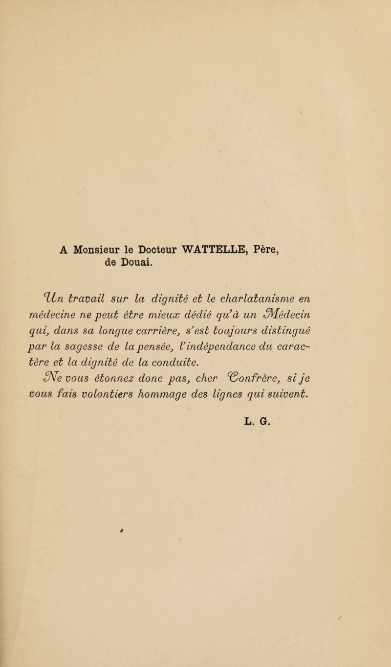 A Monsieur le Docteur WATTELLE, Père, de Douai. %In travail sur la dignité et le charlatanisme en médecine ne peut être mieux dédié qu à un ^Médecin qui, dans sa longue carrière, s’est toujours distingué par la sagesse de la pensée, V indépendance du carac¬ tère et la dignité de la conduite. 3Ve vous étonnez donc pas, cher Confrère, si je vous fais volontiers hommage des lignes qui suivent. l. a.