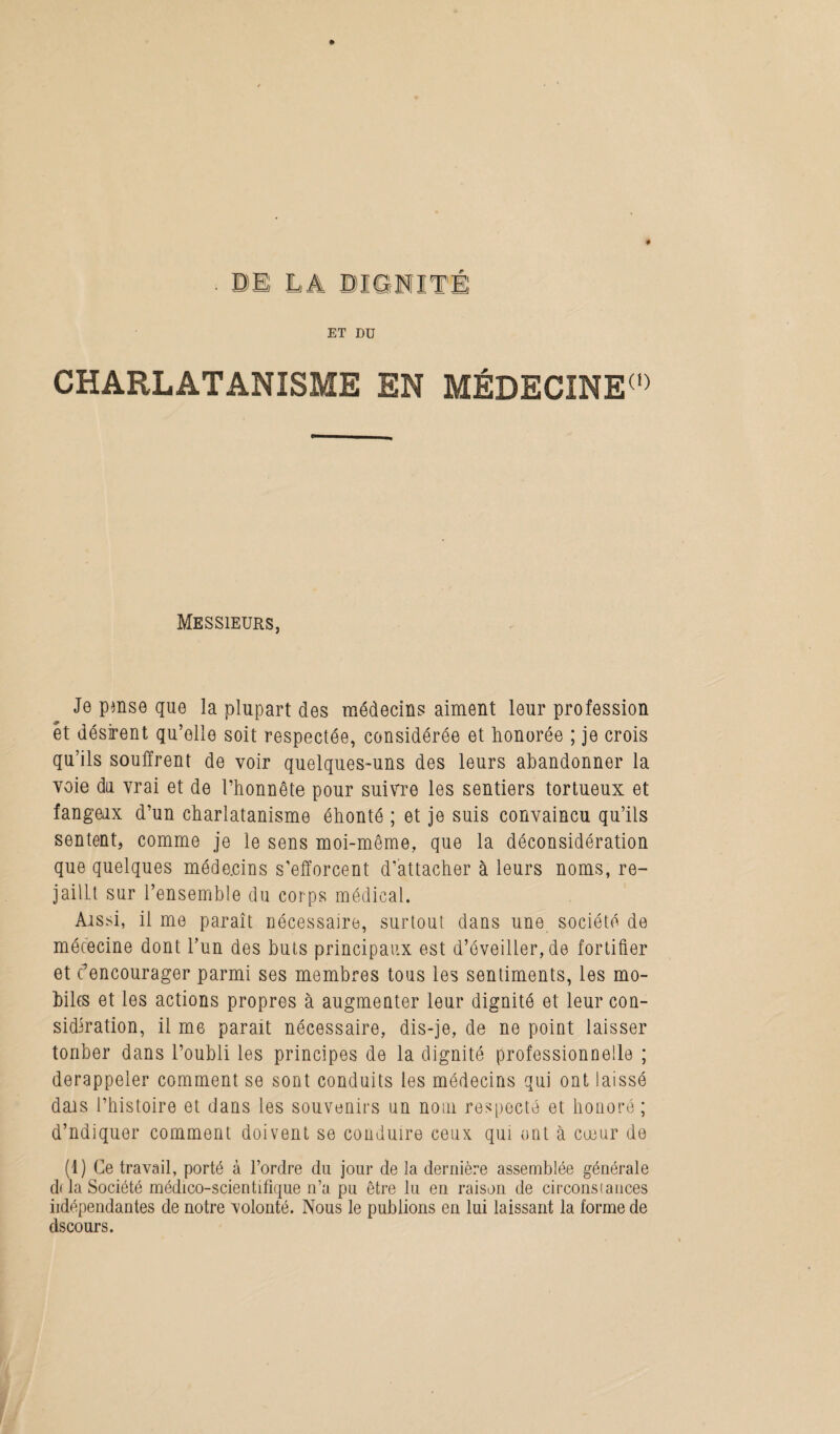 ET DU CHARLATANISME EN MÉDECÎNE(1) Messieurs, Je pmse que la plupart des médecins aiment leur profession et désirent qu’elle soit respectée, considérée et honorée ; je crois qu’ils souffrent de voir quelques-uns des leurs abandonner la voie du vrai et de l’honnête pour suivre les sentiers tortueux et fangeux d’un charlatanisme éhonté ; et je suis convaincu qu’ils sentent, comme je le sens moi-même, que la déconsidération que quelques méde.cins s'efforcent d'attacher à leurs noms, re- jaillt sur l’ensemble du corps médical. Aissi, il me paraît nécessaire, surtout dans une société de mécecine dont l’un des buts principaux est d’éveiller, de fortifier et t'encourager parmi ses membres tous les sentiments, les mo¬ biles et les actions propres à augmenter leur dignité et leur con¬ sidération, il me parait nécessaire, dis-je, de ne point laisser tonber dans l’oubli les principes de la dignité professionnelle ; derappeler comment se sont conduits les médecins qui ont laissé dais l’histoire et dans les souvenirs un nom respecté et honoré; d’ndiquer comment doivent se conduire ceux qui ont à cœur de (1) Ce travail, porté à l’ordre du jour de la dernière assemblée générale d< la Société médico-scientifique n’a pu être lu en raison de circonstances iidépendantes de notre volonté. Nous le publions en lui laissant la forme de dscours.