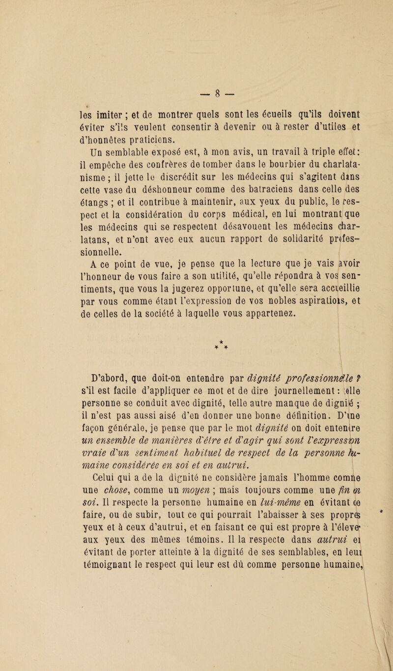 los imiter ; et de montrer quels sont les écueils qu’ils doivent éviter s’ils veulent consentir à devenir ou à rester d’utiles et d’honnêtes praticiens. Un semblable exposé est, à mon avis, un travail à triple effet: il empêche des confrères de tomber dans le bourbier du charlata¬ nisme ; il jette le discrédit sur les médecins qui s’agitent dans cette vase du déshonneur comme des batraciens dans celle des étangs ; et il contribue à maintenir, aux yeux du public, le res¬ pect et la considération du corps médical, en lui montrant que les médecins qui se respectent désavouent les médecins char¬ latans, et n’ont avec eux aucun rapport de solidarité profes¬ sionnelle. A ce point de vue, je pense que la lecture que je vais avoir l’honneur de vous faire a son utilité, qu’elle répondra à vos sen¬ timents, que vous la jugerez opportune, et qu’elle sera accieillie par vous comme étant l’expression de vos nobles aspiratiois, et de celles de la société à laquelle vous appartenez. ★ * * D’abord, que doit-on entendre par dignité professionndle f s’il est facile d’appliquer ce mot et de dire journellement : telle personne se conduit avec dignité, telle autre manque de dignité ; il n’est pas aussi aisé d’en donner une bonne définition. D’me façon générale, je pense que par le mot dignité on doit entenire un ensemble de manières d'être et d'agir qui sont l'expression vraie d'un sentiment habituel de respect de la personne hu¬ maine considérée en soi et en autrui. Celui qui a de la dignité ne considère jamais l’homme comne une chose, comme un moyen ; mais toujours comme une fin en soi. Il respecte la personne humaine en lui-même en évitant ce faire, ou de subir, tout ce qui pourrait l’abaisser à ses propres yeux et à ceux d’autrui, et an faisant ce qui est propre à l’élever aux yeux des mêmes témoins. Il la respecte dans autrui ei évitant de porter atteinte à la dignité de ses semblables, en leu^ témoignant le respect qui leur est dû comme personne humaine,