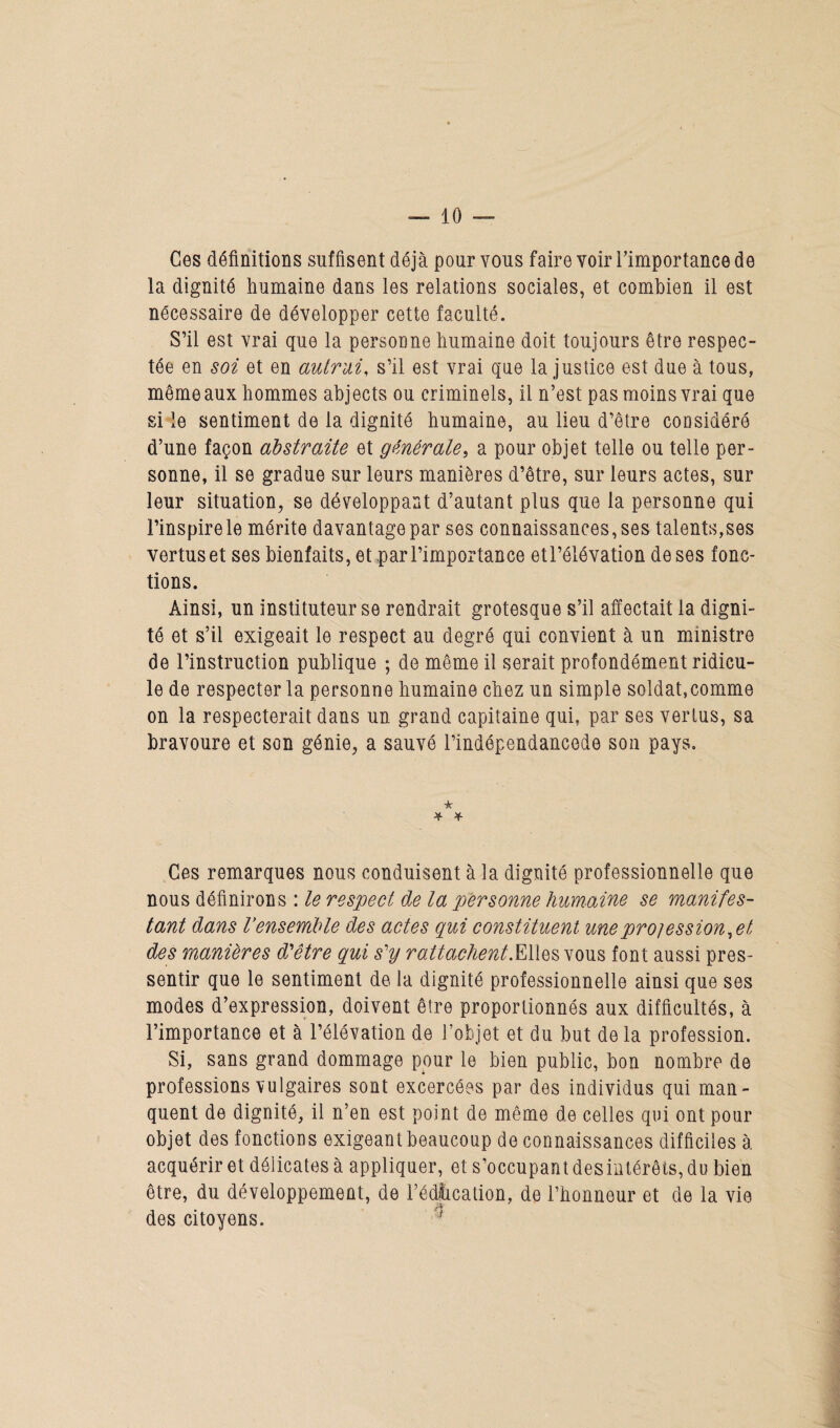 Ces définitions suffisent déjà pour vous faire voir l’importance de la dignité humaine dans les relations sociales, et combien il est nécessaire de développer cette faculté. S’il est vrai que la personne humaine doit toujours être respec¬ tée en soi et en autrui, s’il est vrai que la justice est due à tous, même aux hommes abjects ou criminels, il n’est pas moins vrai que si le sentiment de la dignité humaine, au lieu d’être considéré d’une façon abstraite et générale, a pour objet telle ou telle per¬ sonne, il se gradue sur leurs manières d’être, sur leurs actes, sur leur situation, se développant d’autant plus que la personne qui l’inspire le mérite davantage par ses connaissances, ses talents,ses vertus et ses bienfaits, et par l’importance etl’élévation de ses fonc¬ tions. Ainsi, un instituteur se rendrait grotesque s’il affectait la digni¬ té et s’il exigeait le respect au degré qui convient à un ministre de l’instruction publique ; de même il serait profondément ridicu¬ le de respecter la personne humaine chez un simple soldat, comme on la respecterait dans un grand capitaine qui, par ses vertus, sa bravoure et son génie, a sauvé l’indépendancede son pays. * * * Ces remarques nous conduisent à la dignité professionnelle que nous définirons : le respect de la personne humaine se manifes¬ tant dans Vensemble des actes qui constituent uneprojession.et des manières d'être qui s'y rattachent .Elles vous font aussi pres¬ sentir que le sentiment de la dignité professionnelle ainsi que ses modes d’expression, doivent être proportionnés aux difficultés, à l’importance et à l’élévation de l’objet et du but de la profession. Si, sans grand dommage pour le bien public, bon nombre de professions vulgaires sont excercées par des individus qui man¬ quent de dignité, il n’en est point de même de celles qui ont pour objet des fonctions exigeant beaucoup de connaissances difficiles à acquérir et délicates à appliquer, et s’occupant désintérêts, du bien être, du développement, de l’édlication, de l’honneur et de la vie des citoyens.