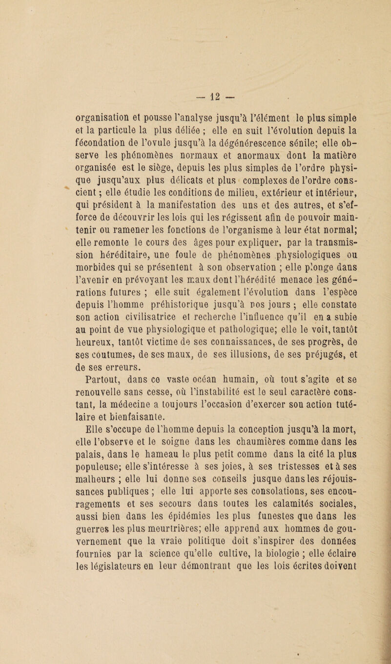 organisation et pousse l’analyse jusqu’à l’élément le plus simple et la particule la plus déliée ; elle en suit l’évolution depuis la fécondation de l’ovule jusqu’à la dégénérescence sénile; elle ob¬ serve les phénomènes normaux et anormaux dont la matière organisée est le siège, depuis les plus simples de l’ordre physi¬ que jusqu’aux plus délicats et plus complexes de l’ordre cons¬ cient ; elle étudie les conditions de milieu, extérieur et intérieur, qui président à la manifestation des uns et des autres, et s’ef¬ force de découvrir les lois qui les régissent afin de pouvoir main¬ tenir ou ramener les fonctions de l’organisme à leur état normal; elle remonte le cours des âges pour expliquer, par la transmis¬ sion héréditaire, une foule de phénomènes physiologiques ou morbides qui se présentent à son observation ; elle plonge dans l’avenir en prévoyant les maux dont l’hérédité menace les géné¬ rations futures ; elle suit également l’évolution dans l’espèce depuis l’homme préhistorique jusqu’à nos jours ; elle constate son action civilisatrice et recherche l’influence qu’il en a subie au point de vue physiologique et pathologique; elle le voit, tantôt heureux, tantôt victime de ses connaissances, de ses progrès, de ses coutumes, de ses maux, de ses illusions, de ses préjugés, et de ses erreurs. Partout, dans ce vaste océan humain, où tout s’agite et se renouvelle sans cesse, où l’instabilité est le seul caractère cons¬ tant, la médecine a toujours l’occasion d’exercer son action tuté¬ laire et bienfaisante. Elle s’occupe de l’homme depuis la conception jusqu’à la mort, elle l’observe et le soigne dans les chaumières comme dans les palais, dans le hameau le plus petit comme dans la cité la plus populeuse; elle s’intéresse à ses joies, à ses tristesses et à ses malheurs ; elle lui donne ses conseils jusque dans les réjouis¬ sances publiques ; elle lui apporte ses consolations, ses encou¬ ragements et ses secours dans toutes les calamités sociales, aussi bien dans les épidémies les plus funestes que dans les guerres les plus meurtrières; elle apprend aux hommes de gou¬ vernement que la vraie politique doit s’inspirer des données fournies par la science qu’elle cultive, la biologie ; elle éclaire les législateurs en leur démontrant que les lois écrites doivent