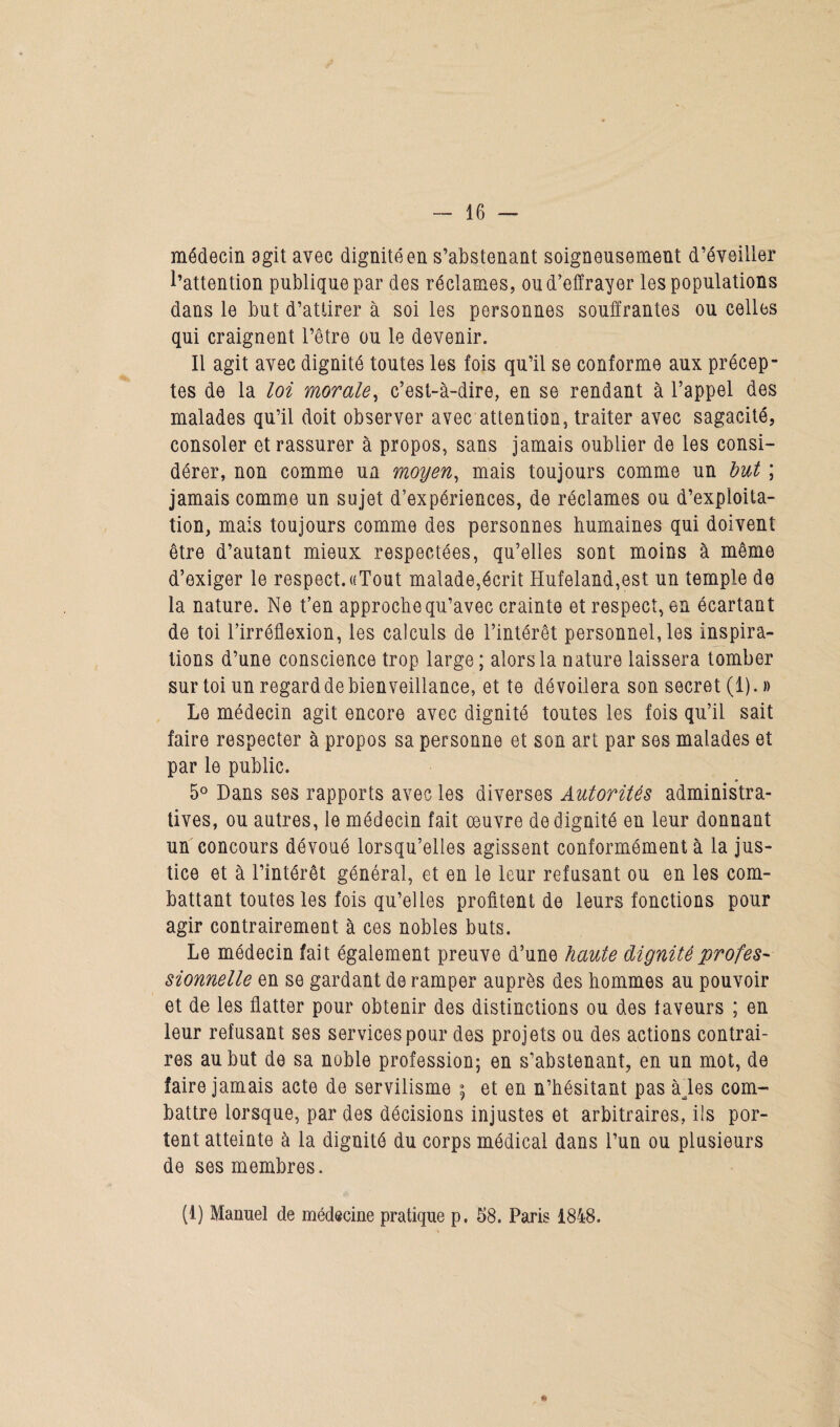 médecin agit avec dignité en s’abstenant soigneusement d’éveiller l’attention publique par des réclames, ou d’effrayer les populations dans le but d’attirer à soi les personnes souffrantes ou celles qui craignent l’être ou le devenir. Il agit avec dignité toutes les fois qu’il se conforme aux précep¬ tes de la loi morale, c’est-à-dire, en se rendant à l’appel des malades qu’il doit observer avec attention, traiter avec sagacité, consoler et rassurer à propos, sans jamais oublier de les consi¬ dérer, non comme un moyen, mais toujours comme un but ; jamais comme un sujet d’expériences, de réclames ou d’exploita¬ tion, mais toujours comme des personnes humaines qui doivent être d’autant mieux respectées, qu’elles sont moins à même d’exiger le respect. «Tout malade,écrit Hufeland,est un temple de la nature. Ne t’en approche qu’avec crainte et respect, en écartant de toi l’irréflexion, les calculs de l’intérêt personnelles inspira¬ tions d’une conscience trop large; alors la nature laissera tomber sur toi un regard de bienveillance, et te dévoilera son secret (1). » Le médecin agit encore avec dignité toutes les fois qu’il sait faire respecter à propos sa personne et son art par ses malades et par le public. 5° Dans ses rapports avec les diverses Autorités administra¬ tives, ou autres, le médecin fait œuvre de dignité en leur donnant un concours dévoué lorsqu’elles agissent conformément à la jus¬ tice et à l’intérêt général, et en le leur refusant ou en les com¬ battant toutes les fois qu’elles profitent de leurs fonctions pour agir contrairement à ces nobles buts. Le médecin fait également preuve d’une haute dignité profes¬ sionnelle en se gardant de ramper auprès des hommes au pouvoir et de les flatter pour obtenir des distinctions ou des faveurs ; en leur refusant ses services pour des projets ou des actions contrai¬ res au but de sa noble profession; en s’abstenant, en un mot, de faire jamais acte de servilisme ; et en n’hésitant pas àles com¬ battre lorsque, par des décisions injustes et arbitraires, ils por¬ tent atteinte à la dignité du corps médical dans l’un ou plusieurs de ses membres. (1) Manuel de médecine pratique p. 58. Paris 1848. *