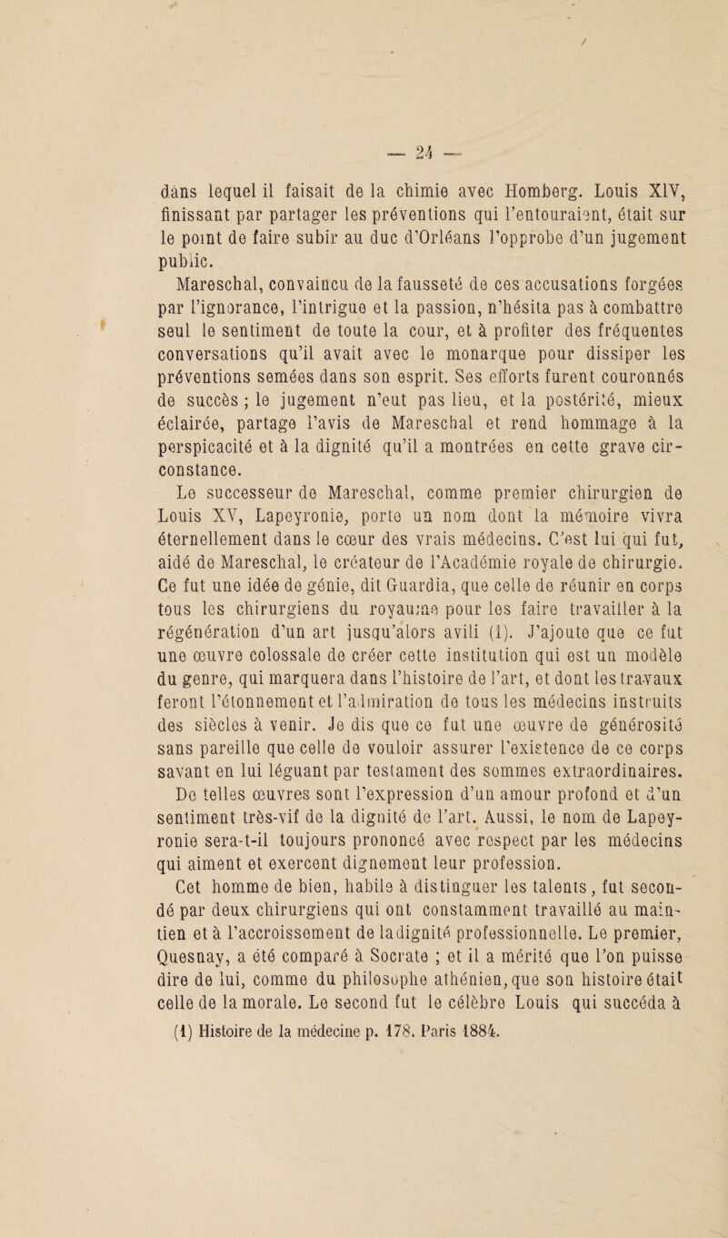 finissant par partager les préventions qui l’entouraient, était sur le point de faire subir au duc d’Orléans i’opprobe d’un jugement public. Mareschal, convaincu de la fausseté de ces accusations forgées par l’ignorance, l’intrigue et la passion, n’hésita pas à combattre seul le sentiment de toute la cour, et à profiter des fréquentes conversations qu’il avait avec le monarque pour dissiper les préventions semées dans son esprit. Ses efforts furent couronnés de succès ; le jugement n’eut pas lieu, et la postérité, mieux éclairée, partage l’avis de Mareschal et rend hommage à la perspicacité et à la dignité qu’il a montrées en cette grave cir¬ constance. Le successeur do Mareschal, comme premier chirurgien de Louis XV, Lapeyronie, porte un nom dont la mémoire vivra éternellement dans le cœur des vrais médecins. C’est lui qui fut, aidé de Mareschal, le créateur de l’Académie royale de chirurgie. Ce fut une idée de génie, dit Guardia, que celle de réunir en corps tous les chirurgiens du royaume pour les faire travailler à la régénération d’un art jusqu’alors avili (i). J’ajoute que ce fut une œuvre colossale de créer cette institution qui est un modèle du genre, qui marquera dans l’histoire de l’art, et dont les travaux feront l’étonnement et l’admiration de tous les médecins instruits des siècles à venir. Je dis que ce fut une œuvre de générosité sans pareille que celle de vouloir assurer l’existence de ce corps savant en lui léguant par testament des sommes extraordinaires. De telles œuvres sont l’expression d’un amour profond et d’un sentiment très-vif de la dignité de l’art. Aussi, le nom de Lapey- ronie sera-t-il toujours prononcé avec respect par les médecins qui aiment et exercent dignement leur profession. Cet homme de bien, habile à distinguer les talents, fut secon¬ dé par deux chirurgiens qui ont constamment travaillé au main¬ tien et à l’accroissement de ladignité professionnelle. Le premier, Quesnay, a été comparé à Socrate ; et il a mérité que l’on puisse dire de lui, comme du philosophe athénien, que son histoire était celle de la morale. Le second fut le célèbre Louis qui succéda à (1) Histoire de la médecine p. 178. Paris 1884.