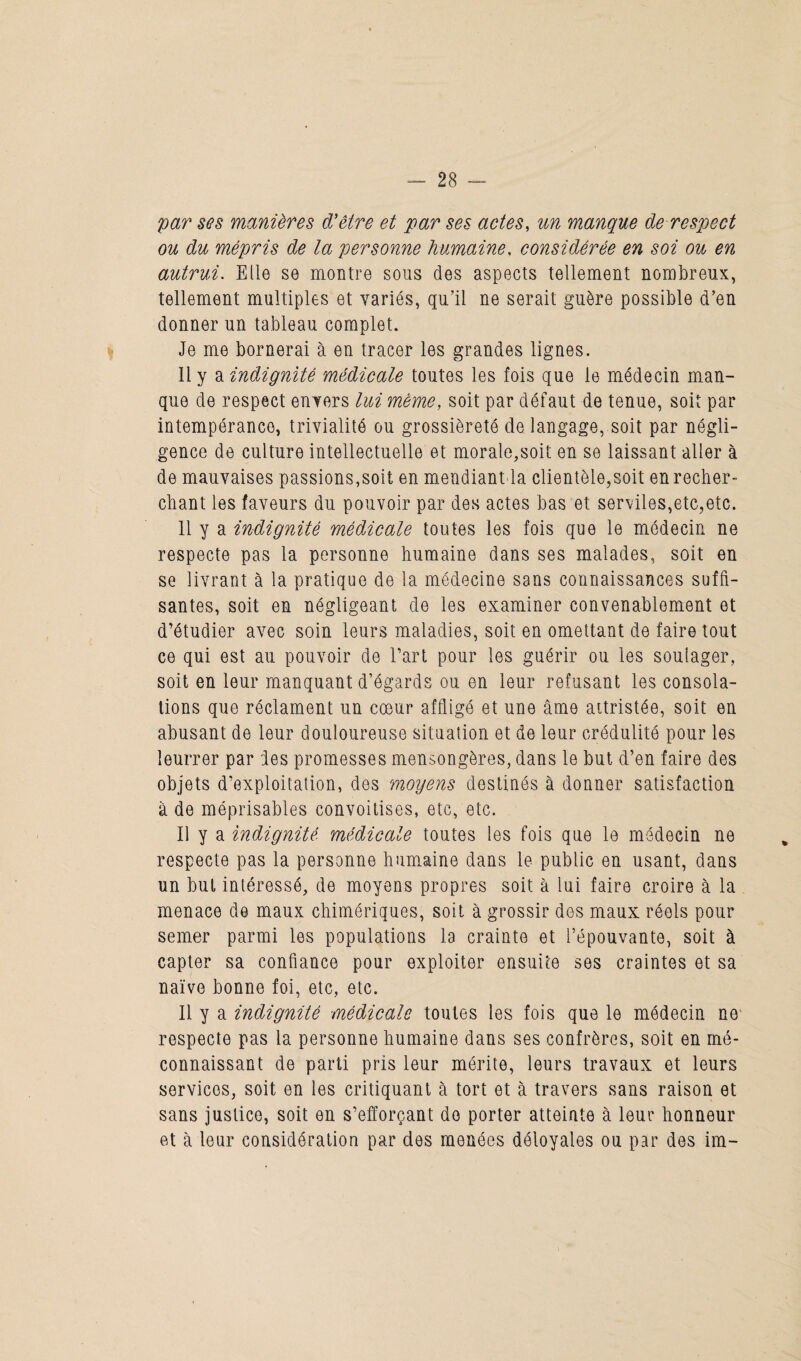 par ses manières d'être et par ses actes, un manque de respect ou du mépris de la personne humaine, considérée en soi ou en autrui. Elle se montre sous des aspects tellement nombreux, tellement multiples et variés, qu’il ne serait guère possible d’en donner un tableau complet. Je me bornerai à en tracer les grandes lignes. Il y a indignité médicale toutes les fois que le médecin man¬ que de respect envers lui meme, soit par défaut de tenue, soit par intempérance, trivialité ou grossièreté de langage, soit par négli¬ gence de culture intellectuelle et morale,soit en se laissant aller à de mauvaises passions,soit en mendiant la clientèle,soit en recher¬ chant les faveurs du pouvoir par des actes bas et serviles,etc,etc. 11 y a indignité médicale toutes les fois que le médecin ne respecte pas la personne humaine dans ses malades, soit en se livrant à la pratique de la médecine sans connaissances suffi¬ santes, soit en négligeant de les examiner convenablement et d’étudier avec soin leurs maladies, soit en omettant de faire tout ce qui est au pouvoir de l’art pour les guérir ou les soulager, soit en leur manquant d’égards ou en leur refusant les consola¬ tions que réclament un cœur affligé et une âme attristée, soit en abusant de leur douloureuse situation et de leur crédulité pour les leurrer par les promesses mensongères, dans le but d’en faire des objets d’exploitation, des moyens destinés à donner satisfaction à de méprisables convoitises, etc, etc. Il y a indignité médicale toutes les fois que le médecin ne respecte pas la personne humaine dans le public en usant, dans un but intéressé, de moyens propres soit à lui faire croire à la menace de maux chimériques, soit à grossir dos maux réels pour semer parmi les populations la crainte et l’épouvante, soit à capter sa confiance pour exploiter ensuite ses craintes et sa naïve bonne foi, etc, etc. Il y a indignité médicale toutes les fois que le médecin ne respecte pas la personne humaine dans ses confrères, soit en mé¬ connaissant de parti pris leur mérite, leurs travaux et leurs services, soit en les critiquant à tort et à travers sans raison et sans justice, soit en s’efforçant do porter atteinte à leur honneur et à leur considération par des menées déloyales ou par des im-