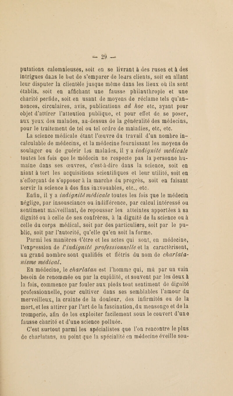 puîations calomnieuses, soit en se livrant à des ruses et à des intrigues dans le but de s’emparer de leurs clients, soit en allant leur disputer la clientèle jusque môme dans les lieux où ils sont établis, soit en affichant une fausse philanthropie et une charité perfide, soit en usant de moyens de réclame tels qu’an¬ nonces, circulaires, avis, publications ad hoc etc, ayant pour objet d’attirer l’attention publique, et pour effet de se poser, aux yeux des malades, au-dessus de la généralité des médecins, pour le traitement de tel ou tel ordre de maladies, etc, etc. La science médicale étant l’œuvre du travail d’un nombre in¬ calculable de médecins, et la médecine fournissant les moyens de soulager ou de guérir les malades, il y a indignité médicale toutes les fois que le médecin ne respecte pas la personne hu¬ maine dans ses œuvres, c’est-à-dire dans la science, soit en niant à tort les acquisitions scientifiques et leur utilité, soit en s’efforçant de s’opposer à la marche du progrès, soit en faisant servir la science à des fins inavouables, etc., etc. Enfin, il y a indignité médicale toutes les fois que le médecin néglige, par insouscianco ou indifférence, par calcul intéressé ou sentiment malveillant, de repousser les atteintes apportées à sa dignité ou à celle de ses confrères, à la dignité de la science ou à celle du corps médical, soit par des particuliers, soit par le pu¬ blic, soit par l’autorité, qu’elle qu’en soit la forme. Parmi les manières d’être et les actes qui sont, en médecine, l’expression de l'indignité professionnelle et la caractérisent, un grand nombre sont qualifiés et flétris du nom de charlata¬ nisme médical. En médecine, le charlatan est l’homme qui, mù par un vain besoin de renommée ou par la cupidité, et souvent par les deux à la fois, commence par fouler aux pieds tout sentiment de dignité professionnelle, pour cultiver dans ses semblables l’amour du merveilleux, la crainte de la douleur, des infirmités ou do la mort, et les attirer par l’art de la fascination, du mensonge et de la tromperie, afin de les exploiter facilement sous le couvert d’une fausse charité et d’une science polluée. C’est surtout parmi les spécialistes que l’on rencontre le plus de charlatans, au point que la spécialité en médecine éveille sou-