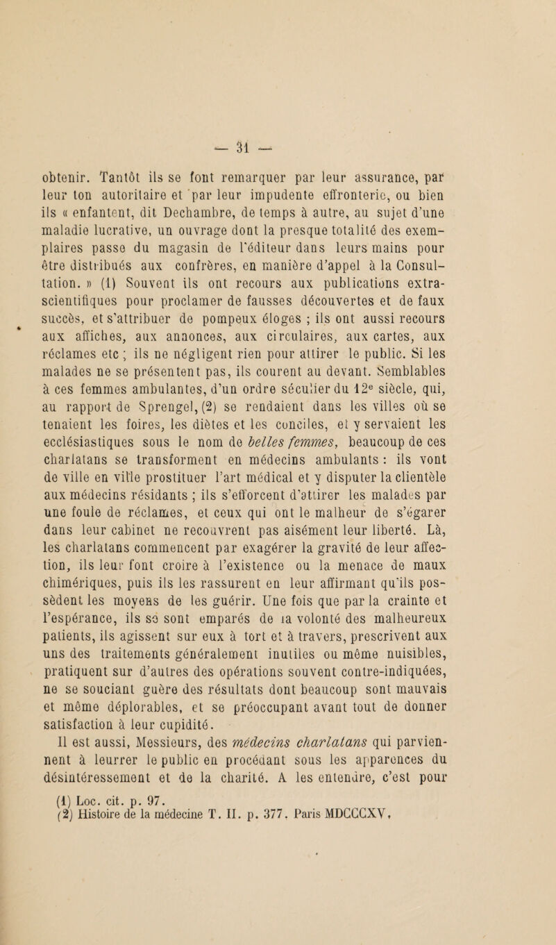 obtenir. Tantôt ils se font remarquer par leur assurance, par leur ton autoritaire et par leur impudente effronterie, ou bien ils a enfantent, dit Dechambre, de temps à autre, au sujet d’une maladie lucrative, un ouvrage dont la presque totalité des exem¬ plaires passe du magasin de l'éditeur dans leurs mains pour être distribués aux confrères, en manière d’appel à la Consul¬ tation. » (1) Souvent ils ont recours aux publications extra¬ scientifiques pour proclamer de fausses découvertes et de faux succès, et s'attribuer de pompeux éloges ; ils ont aussi recours aux affiches, aux annonces, aux circulaires, aux cartes, aux réclames etc ; ils ne négligent rien pour attirer le public. Si les malades ne se présentent pas, ils courent au devant. Semblables à ces femmes ambulantes, d’un ordre séculier du 12e siècle, qui, au rapport de Sprengel, (2) se rendaient dans les villes où se tenaient les foires, les diètes et les conciles, et y servaient les ecclésiastiques sous le nom de belles femmes, beaucoup de ces charlatans se transforment en médecins ambulants : ils vont de ville en ville prostituer l’art médical et y disputer la clientèle aux médecins résidants ; ils s’efforcent d’attirer les malades par une foule de réclames, et ceux qui ont le malheur de s’égarer dans leur cabinet ne recouvrent pas aisément leur liberté. Là, les charlatans commencent par exagérer la gravité de leur affec¬ tion, ils leur font croire à l’existence ou la menace de maux chimériques, puis ils les rassurent en leur affirmant qu'ils pos¬ sèdent les moyens de les guérir. Une fois que parla crainte et l’espérance, ils so sont emparés de îa volonté des malheureux patients, ils agissent sur eux à tort et à travers, prescrivent aux uns des traitements généralement inutiles ou même nuisibles, pratiquent sur d’autres des opérations souvent contre-indiquées, ne se souciant guère des résultats dont beaucoup sont mauvais et même déplorables, et se préoccupant avant tout de donner satisfaction à leur cupidité. 11 est aussi, Messieurs, des médecins charlalans qui parvien¬ nent à leurrer le public en procédant sous les apparences du désintéressement et de la charité. A les entendre, c’est pour (1) Loc. cit. p. 97.